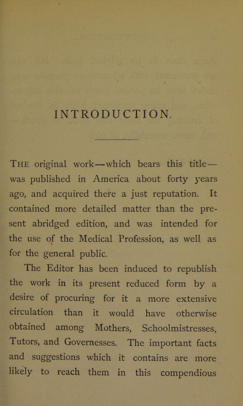 INTRODUCTION. The original work—which bears this title— was published in America about forty years ago, and acquired there a just reputation. It contained more detailed matter than the pre- sent abridged edition, and was intended for the use of the Medical Profession, as well as for the general public. The Editor has been induced to republish the work in its present reduced form by a desire of procuring for it a more extensive circulation than it would have otherwise obtained among Mothers, Schoolmistresses, Tutors, and Governesses. The important facts and suggestions which it contains are more likely to reach them in this compendious