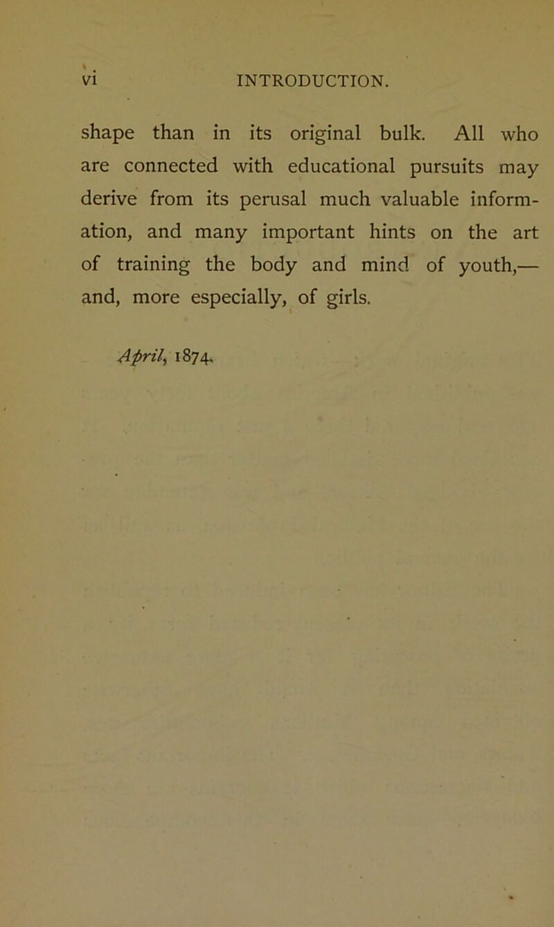 shape than in its original bulk. All who are connected with educational pursuits may derive from its perusal much valuable inform- ation, and many important hints on the art of training the body and mind of youth,— and, more especially, of girls. Aprils 1874.