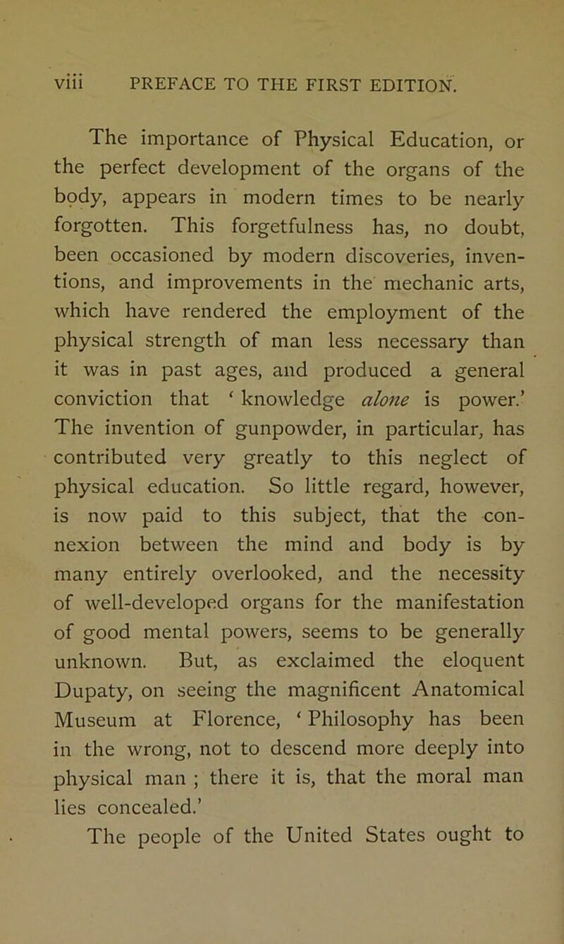 The importance of Physical Education, or the perfect development of the organs of the bpdy, appears in modern times to be nearly forgotten. This forgetfulness has, no doubt, been occasioned by modern discoveries, inven- tions, and improvements in the mechanic arts, which have rendered the employment of the physical strength of man less necessary than it was in past ages, and produced a general conviction that ‘ knowledge alone is power.’ The invention of gunpowder, in particular, has contributed very greatly to this neglect of physical education. So little regard, however, is now paid to this subject, that the con- nexion between the mind and body is by many entirely overlooked, and the necessity of well-developed organs for the manifestation of good mental powers, seems to be generally unknown. But, as exclaimed the eloquent Dupaty, on seeing the magnificent Anatomical Museum at Florence, ‘ Philosophy has been in the wrong, not to descend more deeply into physical man ; there it is, that the moral man lies concealed.’ The people of the United States ought to