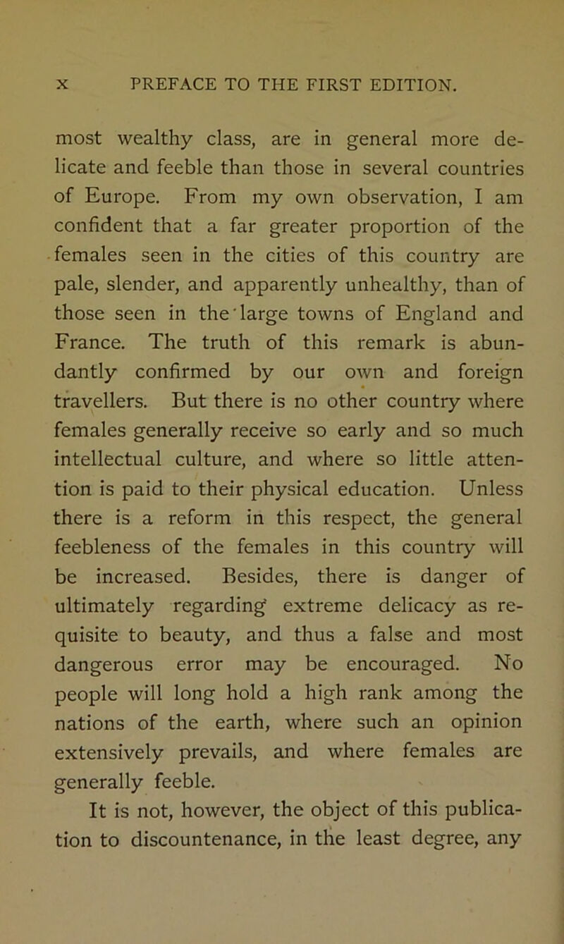 most wealthy class, are in general more de- licate and feeble than those in several countries of Europe. From my own observation, I am confident that a far greater proportion of the -females seen in the cities of this country are pale, slender, and apparently unhealthy, than of those seen in the'large towns of England and France. The truth of this remark is abun- dantly confirmed by our own and foreign travellers. But there is no other country where females generally receive so early and so much intellectual culture, and where so little atten- tion is paid to their physical education. Unless there is a reform in this respect, the general feebleness of the females in this country will be increased. Besides, there is danger of ultimately regarding extreme delicacy as re- quisite to beauty, and thus a false and most dangerous error may be encouraged. No people will long hold a high rank among the nations of the earth, where such an opinion extensively prevails, and where females are generally feeble. It is not, however, the object of this publica- tion to discountenance, in tlie least degree, any