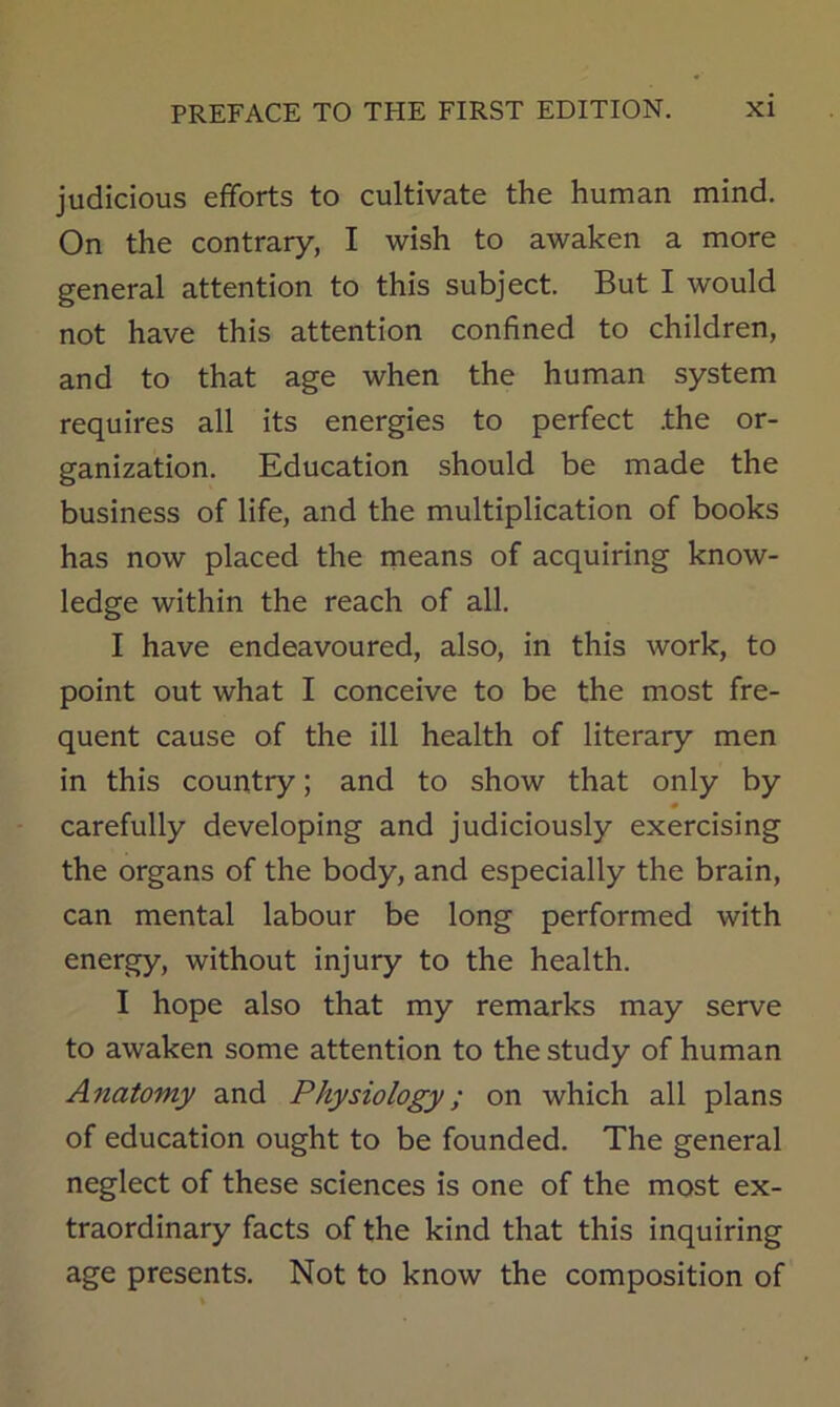 judicious efforts to cultivate the human mind. On the contrary, I wish to awaken a more general attention to this subject. But I would not have this attention confined to children, and to that age when the human system requires all its energies to perfect .the or- ganization. Education should be made the business of life, and the multiplication of books has now placed the rneans of acquiring know- ledge within the reach of all. I have endeavoured, also, in this work, to point out what I conceive to be the most fre- quent cause of the ill health of literary men in this country; and to show that only by carefully developing and judiciously exercising the organs of the body, and especially the brain, can mental labour be long performed with energy, without injury to the health. I hope also that my remarks may serve to awaken some attention to the study of human Anatomy and Physiology; on which all plans of education ought to be founded. The general neglect of these sciences is one of the most ex- traordinary facts of the kind that this inquiring age presents. Not to know the composition of