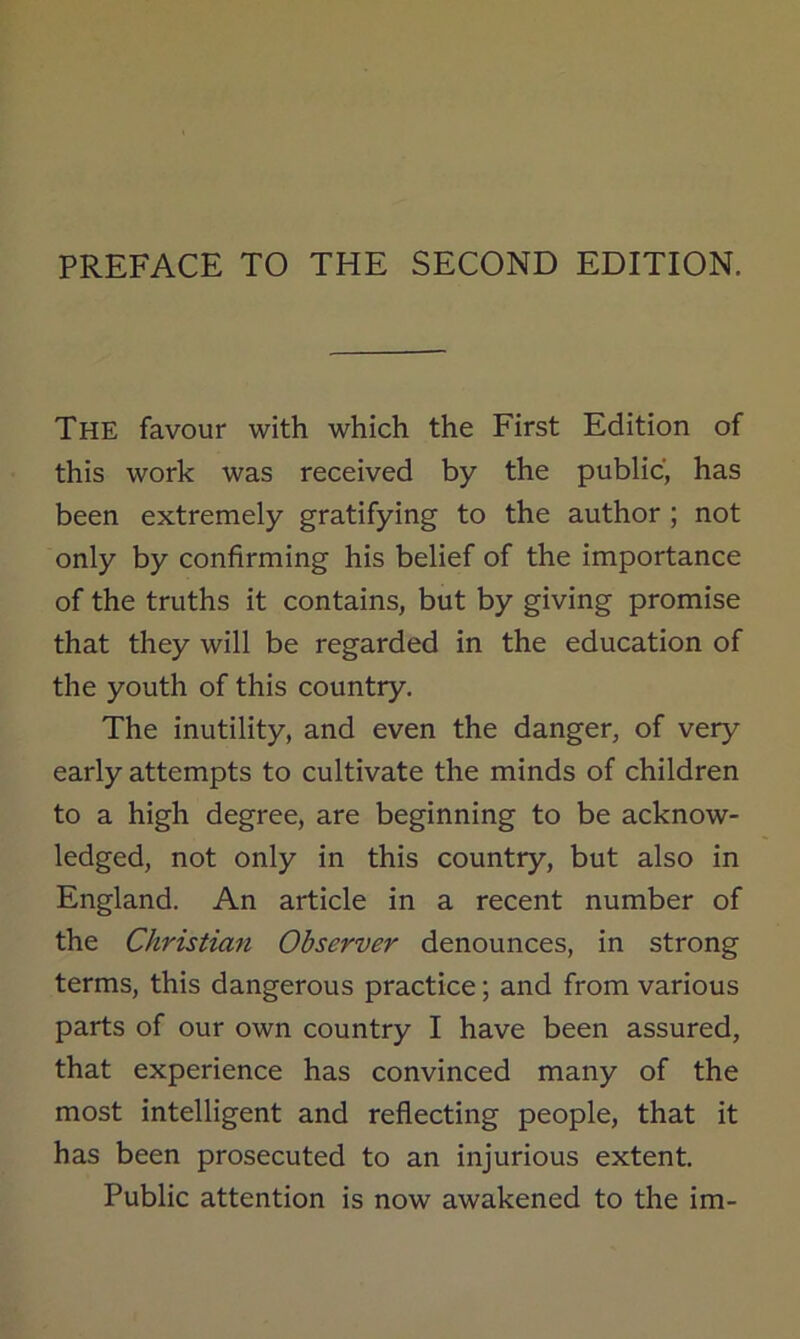 The favour with which the First Edition of this work was received by the public, has been extremely gratifying to the author ; not only by confirming his belief of the importance of the truths it contains, but by giving promise that they will be regarded in the education of the youth of this country. The inutility, and even the danger, of very early attempts to cultivate the minds of children to a high degree, are beginning to be acknow- ledged, not only in this country, but also in England. An article in a recent number of the Christian Observer denounces, in strong terms, this dangerous practice; and from various parts of our own country I have been assured, that experience has convinced many of the most intelligent and reflecting people, that it has been prosecuted to an injurious extent. Public attention is now awakened to the im-