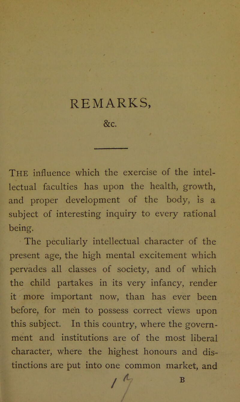 REMARKS, &C. The influence which the exercise of the intel- lectual faculties has upon the health, growth, and proper development of the body, is a subject of interesting inquiry to every rational being. The peculiarly intellectual character of the present age, the high mental excitement which pervades all classes of society, and of which the child partakes in its very infancy, render it more important now, than has ever been before, for men to possess correct views upon this subject. In this country, where the govern- ment and institutions are of the most liberal character, where the highest honours and dis- tinctions are put into one common market, and ! ^ B