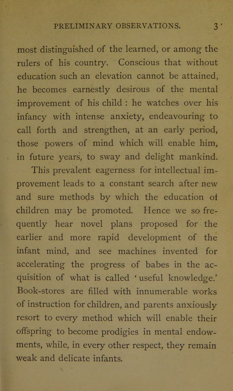 most distinguished of the learned, or among the rulers of his country. Conscious that without education such an elevation cannot be attained, he becomes earnestly desirous of the mental improvement of his child : he watches over his infancy with intense anxiety, endeavouring to call forth and strengthen, at an early period, those powers of mind which will enable him, in future years, to sway and delight mankind. This prevalent eagerness for intellectual im- provement leads to a constant search after new and sure methods by which the education of children may be promoted. Hence we so fre- quently hear novel plans proposed for the earlier and more rapid development of the infant mind, and see machines invented for accelerating the progress of babes in the ac- quisition of what is called ‘ useful knowledge.’ Book-stores are filled with innumerable works of instruction for children, and parents anxiously resort to every method which will enable their offspring to become prodigies in mental endow- ments, while, in every other respect, they remain weak and delicate infants.