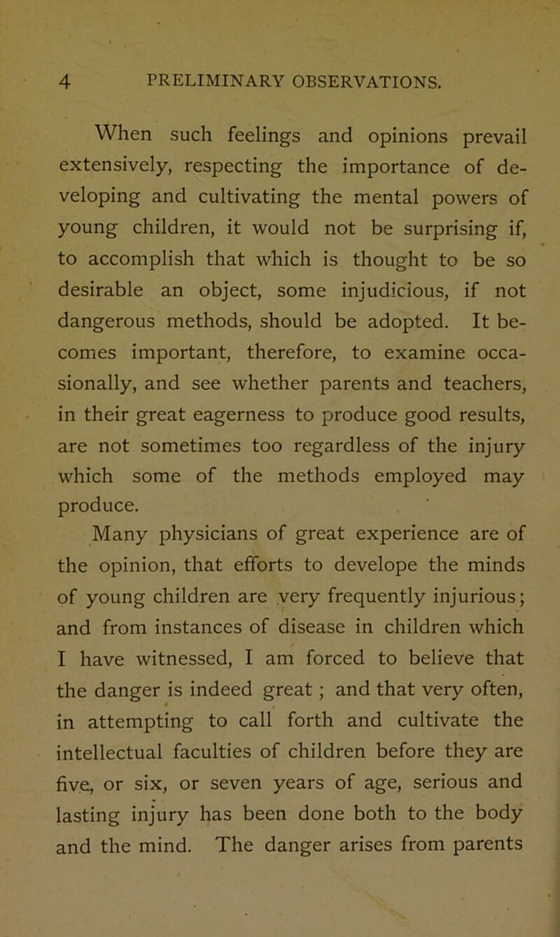 When such feelings and opinions prevail extensively, respecting the importance of de- veloping and cultivating the mental powers of young children, it would not be surprising if, to accomplish that which is thought to be so desirable an object, some injudicious, if not dangerous methods, should be adopted. It be- comes important, therefore, to examine occa- sionally, and see whether parents and teachers, in their great eagerness to produce good results, are not sometimes too regardless of the injury which some of the methods employed may produce. Many physicians of great experience are of the opinion, that efforts to develope the minds of young children are very frequently injurious; and from instances of disease in children which I have witnessed, I am forced to believe that the danger is indeed great; and that very often, in attempting to call forth and cultivate the intellectual faculties of children before they are five, or six, or seven years of age, serious and lasting injury has been done both to the body and the mind. The danger arises from parents