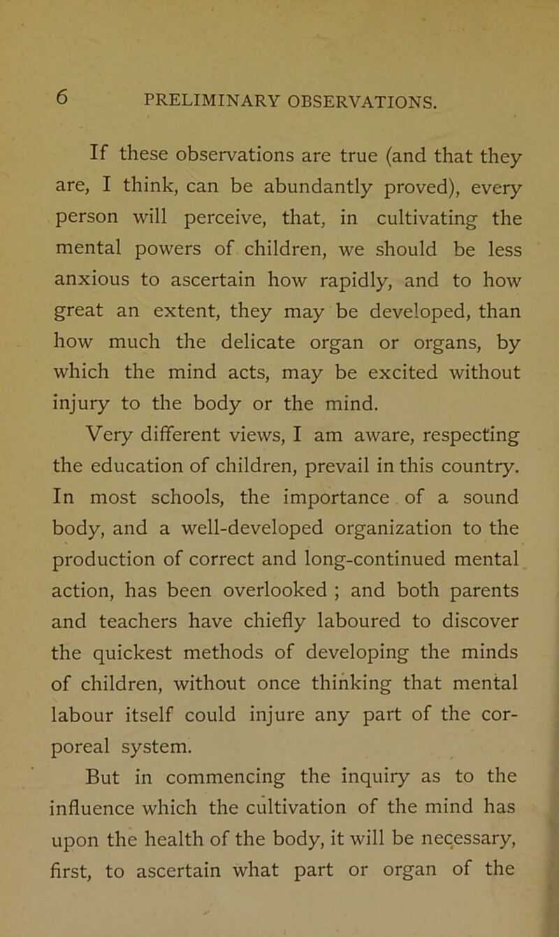 If these observations are true (and that they are, I think, can be abundantly proved), every person will perceive, that, in cultivating the mental powers of children, we should be less anxious to ascertain how rapidly, and to how great an extent, they may be developed, than how much the delicate organ or organs, by which the mind acts, may be excited without injury to the body or the mind. Very different views, I am aware, respecting the education of children, prevail in this country. In most schools, the importance of a sound body, and a well-developed organization to the production of correct and long-continued mental action, has been overlooked ; and both parents and teachers have chiefly laboured to discover the quickest methods of developing the minds of children, without once thinking that mental labour itself could injure any part of the cor- poreal system. But in commencing the inquiry as to the influence which the cultivation of the mind has upon the health of the body, it will be necessary, first, to ascertain what part or organ of the