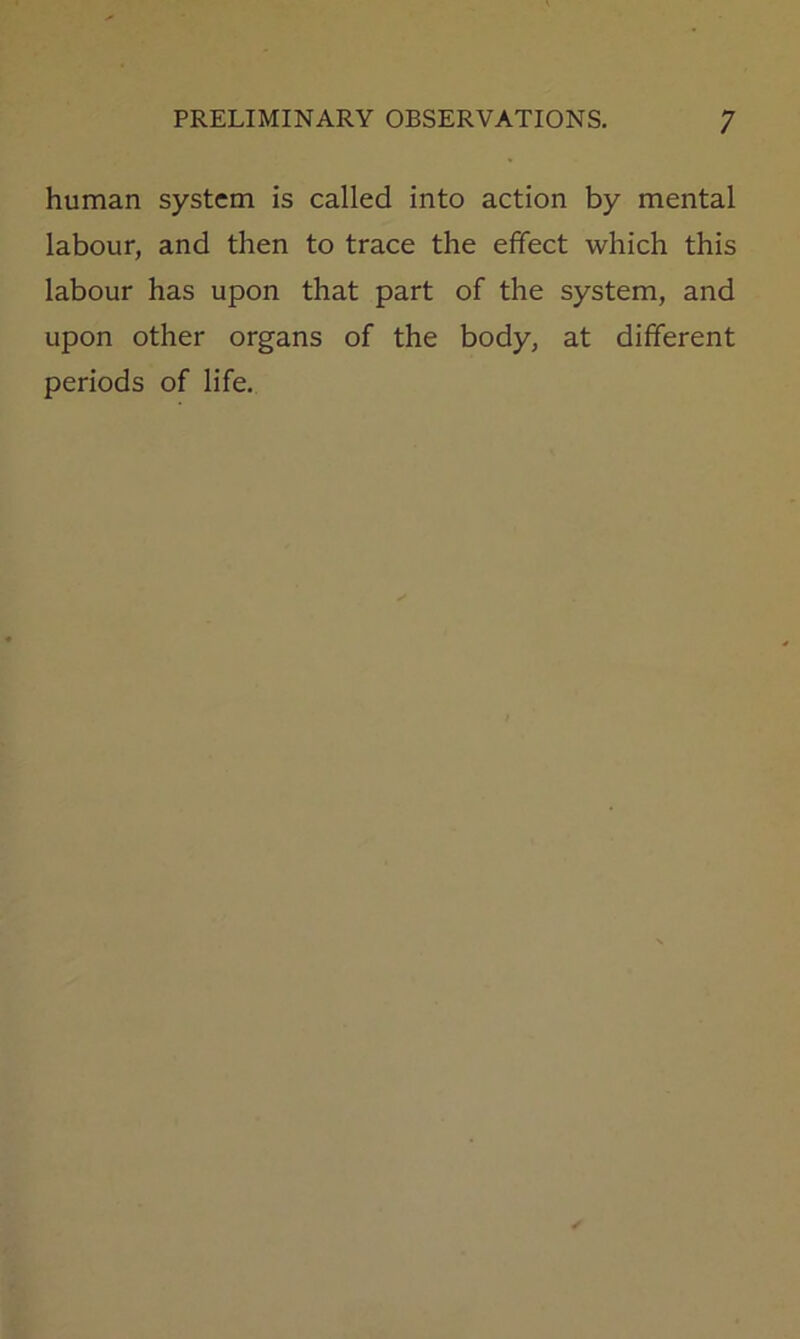 human system is called into action by mental labour, and then to trace the effect which this labour has upon that part of the system, and upon other organs of the body, at different periods of life.