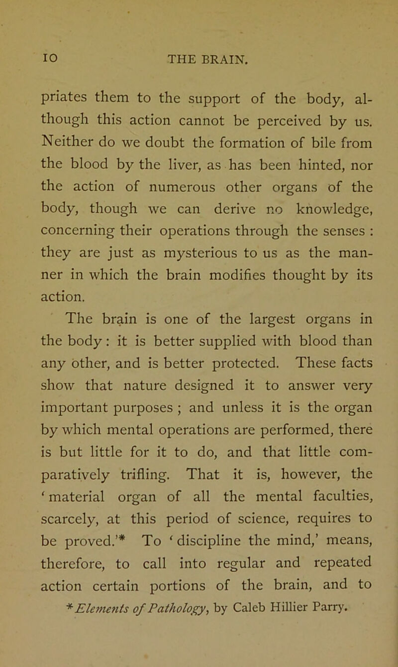 priates them to the support of the body, al- though this action cannot be perceived by us. Neither do we doubt the formation of bile from the blood by the liver, as has been hinted, nor the action of numerous other organs of the body, though we can derive no knowledge, concerning their operations through the senses : they are just as mysterious to us as the man- ner in which the brain modifies thought by its action. The brain is one of the largest organs in the body: it is better supplied with blood than any Other, and is better protected. These facts show that nature designed it to answer very important purposes ; and unless it is the organ by which mental operations are performed, there is but little for it to do, and that little com- paratively trifling. That it is, however, the ‘ material organ of all the mental faculties, scarcely, at this period of science, requires to be proved.’* To ‘discipline the mind,’ means, therefore, to call into regular and repeated action certain portions of the brain, and to * Elements of Pathology, by Caleb Hillier Parry.