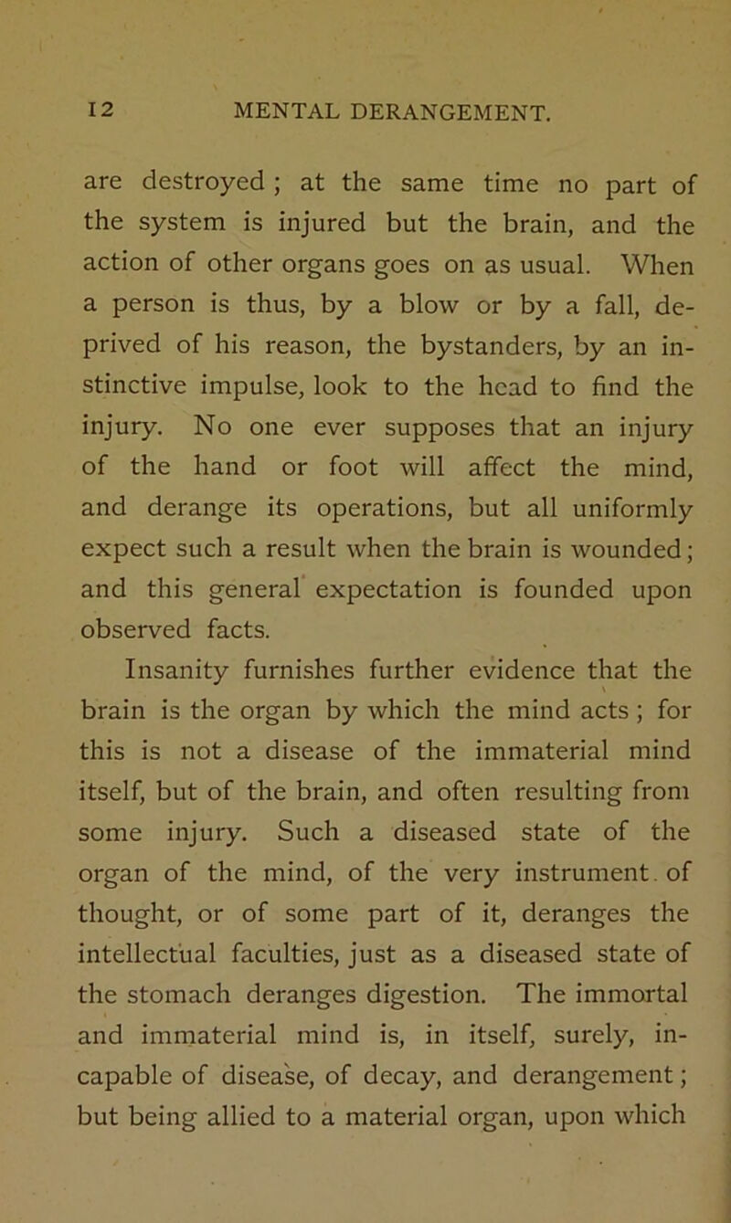 are destroyed ; at the same time no part of the system is injured but the brain, and the action of other organs goes on as usual. When a person is thus, by a blow or by a fall, de- prived of his reason, the bystanders, by an in- stinctive impulse, look to the head to find the injury. No one ever supposes that an injury of the hand or foot will affect the mind, and derange its operations, but all uniformly expect such a result when the brain is wounded; and this general' expectation is founded upon observed facts. Insanity furnishes further evidence that the brain is the organ by which the mind acts ; for this is not a disease of the immaterial mind itself, but of the brain, and often resulting from some injury. Such a diseased state of the organ of the mind, of the very instrument, of thought, or of some part of it, deranges the intellectual faculties, just as a diseased state of the stomach deranges digestion. The immortal and immaterial mind is, in itself, surely, in- capable of disease, of decay, and derangement; but being allied to a material organ, upon which