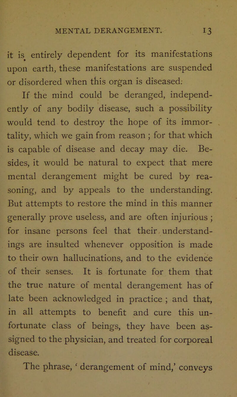 it is entirely dependent for its manifestations upon earth, these manifestations are suspended or disordered when this organ is diseased; If the mind could be deranged, independ- ently of any bodily disease, such a possibility would tend to destroy the hope of its immor- tality, which we gain from reason ; for that which is capable of disease and decay may die. Be- sides, it would be natural to expect that mere mental derangement might be cured by rea- soning, and by appeals to the understanding. But attempts to restore the mind in this manner generally prove useless, and are often injurious ; for insane persons feel that their understand- ings are insulted whenever opposition is made to their own hallucinations, and to the evidence of their senses. It is fortunate for them that the true nature of mental derangement has of late been acknowledged in practice ; and that, in all attempts to benefit and cure this un- fortunate class of beings, they have been as- signed to the physician, and treated for corporeal disease. The phrase, ‘ derangement of mind,’ conveys