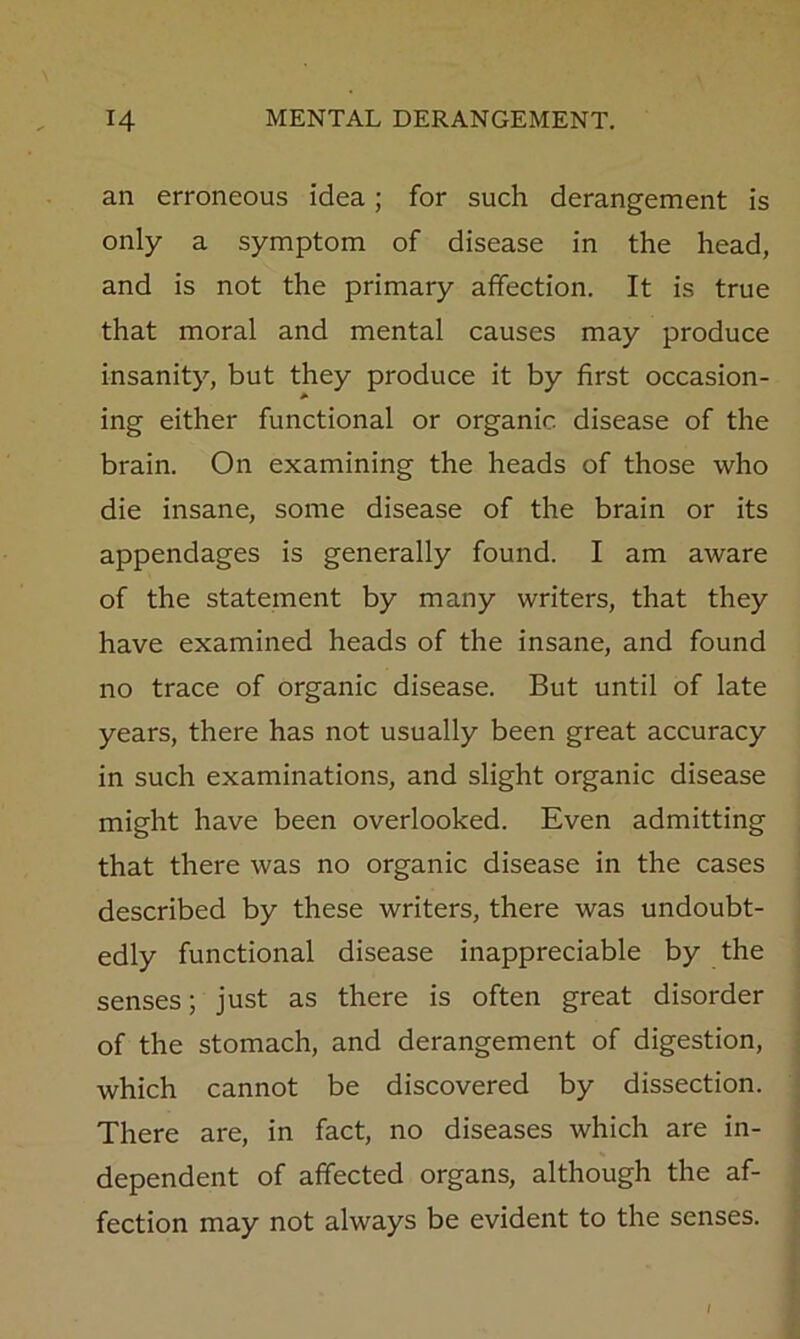 an erroneous idea; for such derangement is only a symptom of disease in the head, and is not the primary affection. It is true that moral and mental causes may produce insanity, but they produce it by first occasion- A ing either functional or organic disease of the brain. On examining the heads of those who die insane, some disease of the brain or its appendages is generally found. I am aware of the statement by many writers, that they have examined heads of the insane, and found no trace of organic disease. But until of late years, there has not usually been great accuracy in such examinations, and slight organic disease might have been overlooked. Even admitting that there was no organic disease in the cases described by these writers, there was undoubt- edly functional disease inappreciable by the senses; just as there is often great disorder of the stomach, and derangement of digestion, which cannot be discovered by dissection. There are, in fact, no diseases which are in- dependent of affected organs, although the af- fection may not always be evident to the senses.