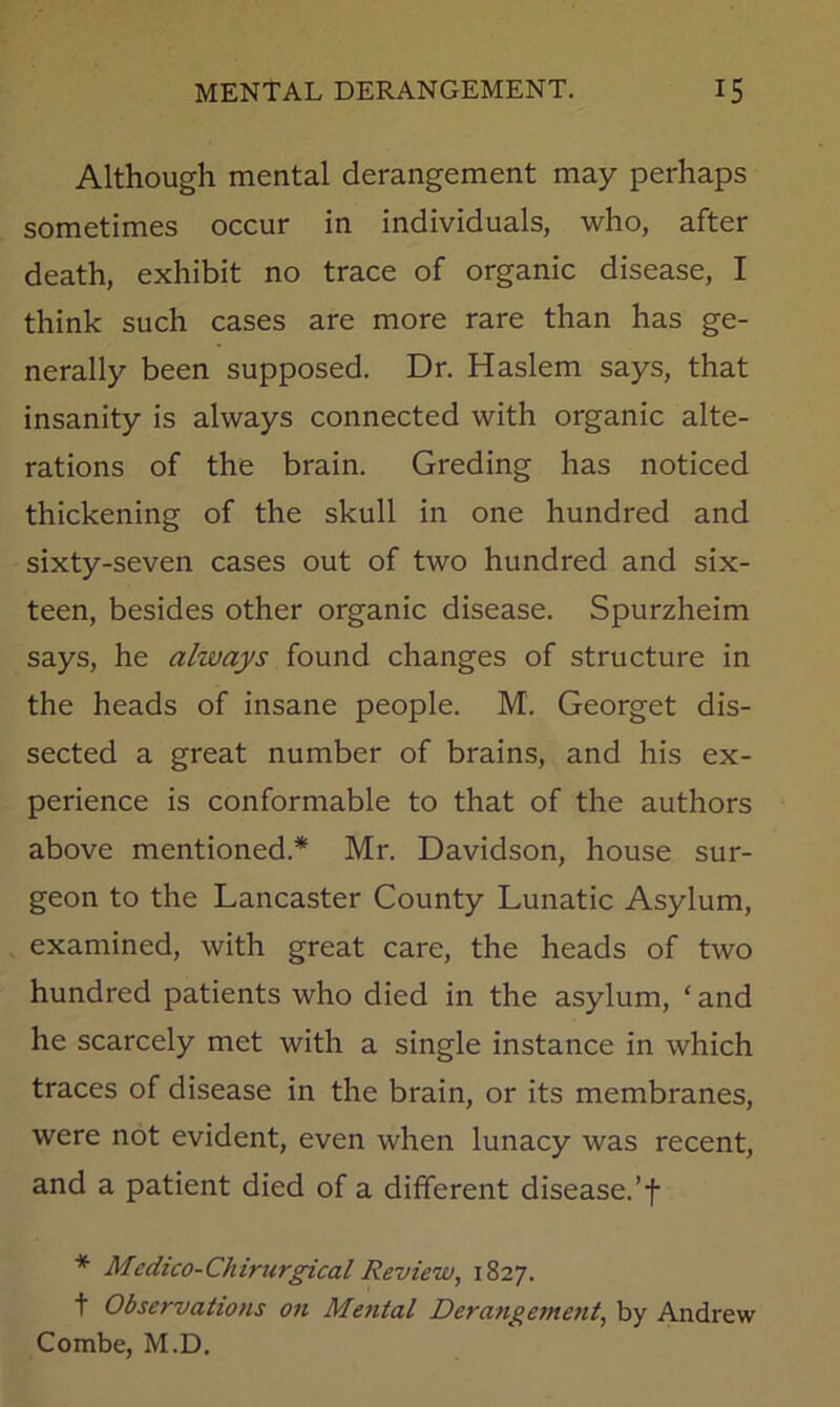 Although mental derangement may perhaps sometimes occur in individuals, who, after death, exhibit no trace of organic disease, I think such cases are more rare than has ge- nerally been supposed. Dr. Haslem says, that insanity is always connected with organic alte- rations of the brain. Greding has noticed thickening of the skull in one hundred and sixty-seven cases out of two hundred and six- teen, besides other organic disease. Spurzheim says, he always found changes of structure in the heads of insane people. M. Georget dis- sected a great number of brains, and his ex- perience is conformable to that of the authors above mentioned.* Mr. Davidson, house sur- geon to the Lancaster County Lunatic Asylum, examined, with great care, the heads of two hundred patients who died in the asylum, ‘ and he scarcely met with a single instance in which traces of disease in the brain, or its membranes, were not evident, even when lunacy was recent, and a patient died of a different disease.’f * Medtco-Chirurgical Review, 1827. t Observations on Mental Derangement, by A.ndrew Combe, M.D.