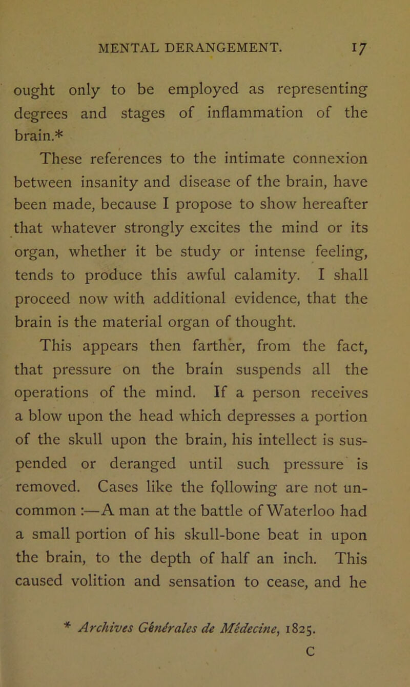 ought only to be employed as representing degrees and stages of inflammation of the brain.* These references to the intimate connexion between insanity and disease of the brain, have been made, because I propose to show hereafter that whatever strongly excites the mind or its organ, whether it be study or intense feeling, tends to produce this awful calamity. I shall proceed now with additional evidence, that the brain is the material organ of thought. This appears then farther, from the fact, that pressure on the brain suspends all the operations of the mind. If a person receives a blow upon the head which depresses a portion of the skull upon the brain, his intellect is sus- pended or deranged until such pressure is removed. Cases like the following are not un- common :—A man at the battle of Waterloo had a small portion of his skull-bone beat in upon the brain, to the depth of half an inch. This caused volition and sensation to cease, and he * Archives Ghnirales de Midecine, 1825. C