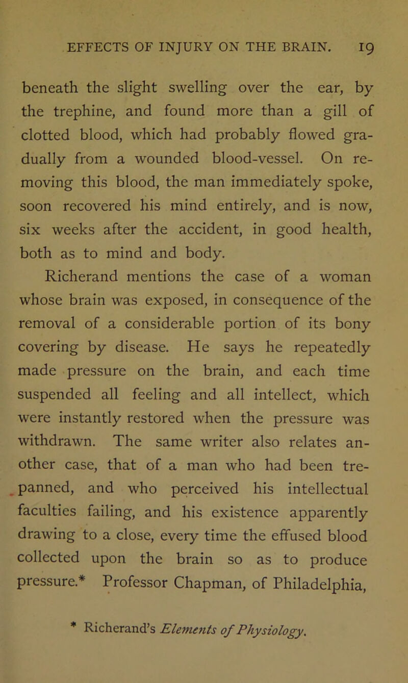 beneath the slight swelling over the ear, by the trephine, and found more than a gill of clotted blood, which had probably flowed gra- dually from a wounded blood-vessel. On re- moving this blood, the man immediately spoke, soon recovered his mind entirely, and is now, six weeks after the accident, in good health, both as to mind and body. Richerand mentions the case of a woman whose brain was exposed, in consequence of the removal of a considerable portion of its bony covering by disease. He says he repeatedly made pressure on the brain, and each time suspended all feeling and all intellect, which were instantly restored when the pressure was withdrawn. The same writer also relates an- other case, that of a man who had been tre- panned, and who perceived his intellectual faculties failing, and his existence apparently drawing to a close, every time the effused blood collected upon the brain so as to produce pressure.* Professor Chapman, of Philadelphia, * Richerand’s Eletnetiis of Physiology.