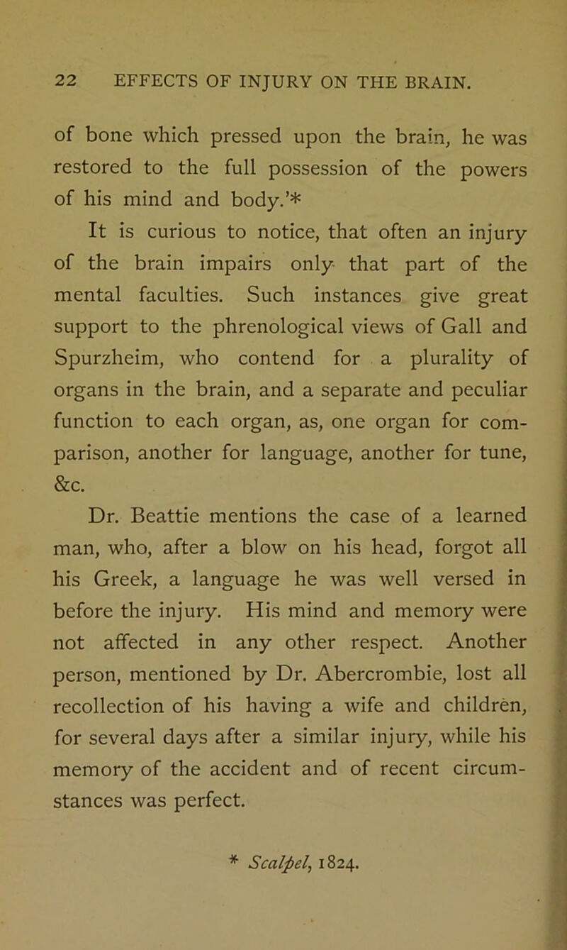 of bone which pressed upon the brain^ he was restored to the full possession of the powers of his mind and body.’* It is curious to notice, that often an injury of the brain impairs only that part of the mental faculties. Such instances give great support to the phrenological views of Gall and Spurzheim, who contend for a plurality of organs in the brain, and a separate and peculiar function to each organ, as, one organ for com- parison, another for language, another for tune, &c. Dr. Beattie mentions the case of a learned man, who, after a blow on his head, forgot all his Greek, a language he was well versed in before the injury. His mind and memory were not affected in any other respect. Another person, mentioned by Dr. Abercrombie, lost all recollection of his having a wife and children, for several days after a similar injury, while his memory of the accident and of recent circum- stances was perfect. * Scalpel, 1824.