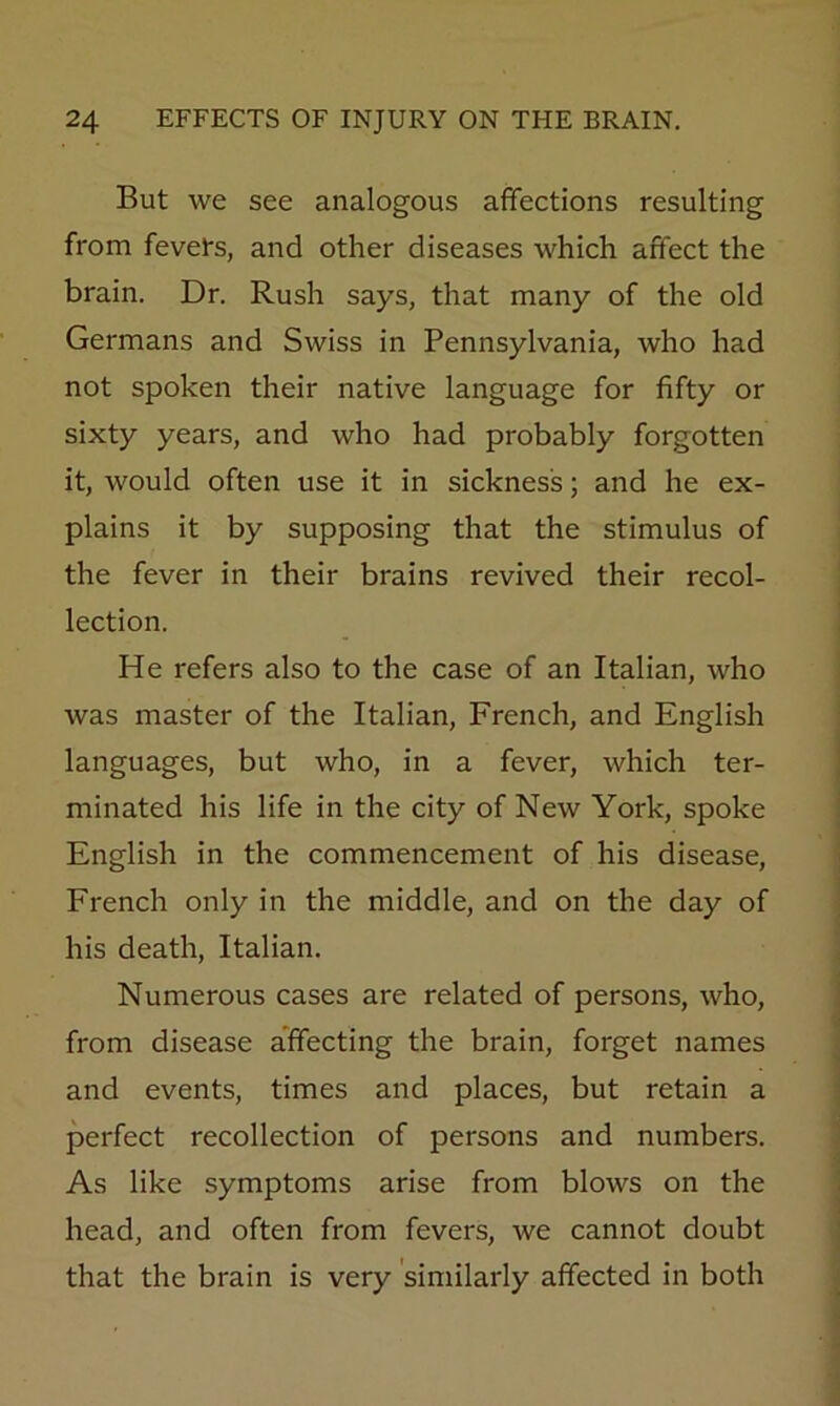 But we see analogous affections resulting from fevets, and other diseases which affect the brain. Dr. Rush says, that many of the old Germans and Swiss in Pennsylvania, who had not spoken their native language for fifty or sixty years, and who had probably forgotten it, would often use it in sickness; and he ex- plains it by supposing that the stimulus of the fever in their brains revived their recol- lection. He refers also to the case of an Italian, who was master of the Italian, French, and English languages, but who, in a fever, which ter- minated his life in the city of New York, spoke English in the commencement of his disease, French only in the middle, and on the day of his death, Italian. Numerous cases are related of persons, who, from disease affecting the brain, forget names and events, times and places, but retain a perfect recollection of persons and numbers. As like symptoms arise from blows on the head, and often from fevers, we cannot doubt that the brain is very 'similarly affected in both