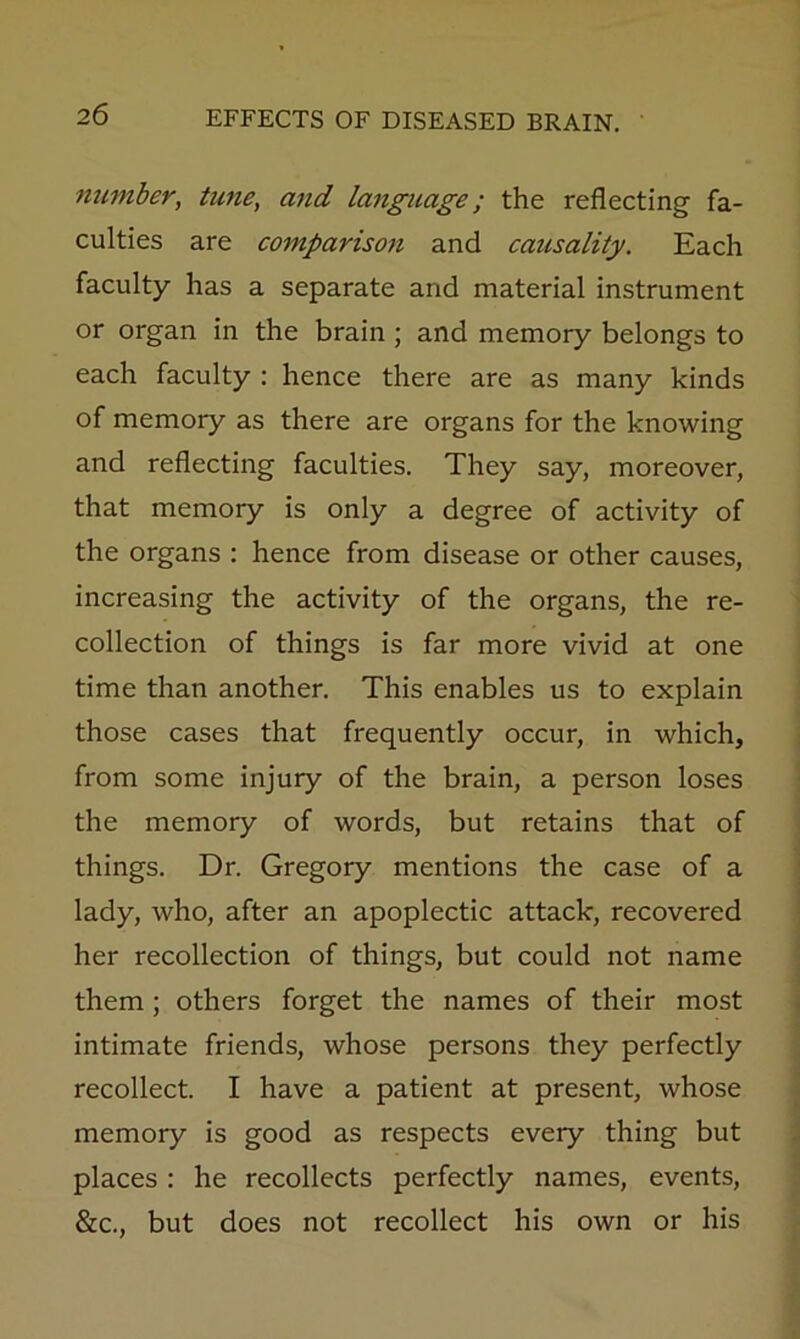 number, tune, and la^iguage; the reflecting fa- culties are comparison and causality. Each faculty has a separate and material instrument or organ in the brain ; and memory belongs to each faculty : hence there are as many kinds of memory as there are organs for the knowing and reflecting faculties. They say, moreover, that memory is only a degree of activity of the organs : hence from disease or other causes, increasing the activity of the organs, the re- collection of things is far more vivid at one time than another. This enables us to explain those cases that frequently occur, in which, from some injury of the brain, a person loses the memory of words, but retains that of things. Dr. Gregory mentions the case of a lady, who, after an apoplectic attack, recovered her recollection of things, but could not name them; others forget the names of their most intimate friends, whose persons they perfectly recollect. I have a patient at present, whose memory is good as respects every thing but places : he recollects perfectly names, events, &c., but does not recollect his own or his