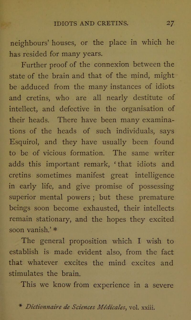 neighbours’ houses, or the place in which he has resided for many years. Further proof of the connexion between the state of the brain and that of the rnind, might be adduced from the many instances of idiots and cretins, who are all nearly destitute of intellect, and defective in the organisation of their heads. There have been many examina- tions of the heads of such individuals, says Esquirol, and they have usually been found to be of vicious formation. The same writer adds this important remark, ‘ that idiots and cretins sometimes manifest great intelligence in early life, and give promise of possessing superior mental powers ; but these premature beings soon become exhausted, their intellects remain stationary, and the hopes they excited soon vanish.’ * The general proposition which I wish to establish is made evident also, from the fact that whatever excites the mind excites and stimulates the brain. This we know from experience in a severe * Dictionnaire de Sciences M/dicales, vol. xxiii.