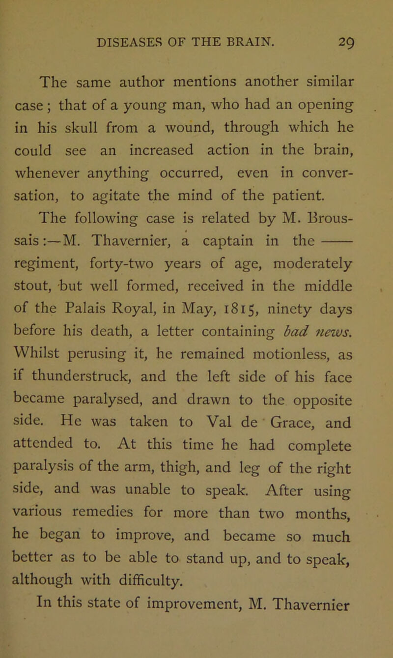 The same author mentions another similar case; that of a young man, who had an opening in his skull from a wound, through which he could see an increased action in the brain, whenever anything occurred, even in conver- sation, to agitate the mind of the patient. The following case is related by M. Brous- sais:—M. Thavernier, a captain in the regiment, forty-two years of age, moderately stout, -but well formed, received in the middle of the Palais Royal, in May, 1815, ninety days before his death, a letter containing bad news. Whilst perusing it, he remained motionless, as if thunderstruck, and the left side of his face became paralysed, and drawn to the opposite side. He was taken to Val de Grace, and attended to. At this time he had complete paralysis of the arm, thigh, and leg of the right side, and was unable to speak. After using various remedies for more than two months, he began to improve, and became so much better as to be able to stand up, and to speak, although with difficulty. In this state of improvement, M. Thavernier