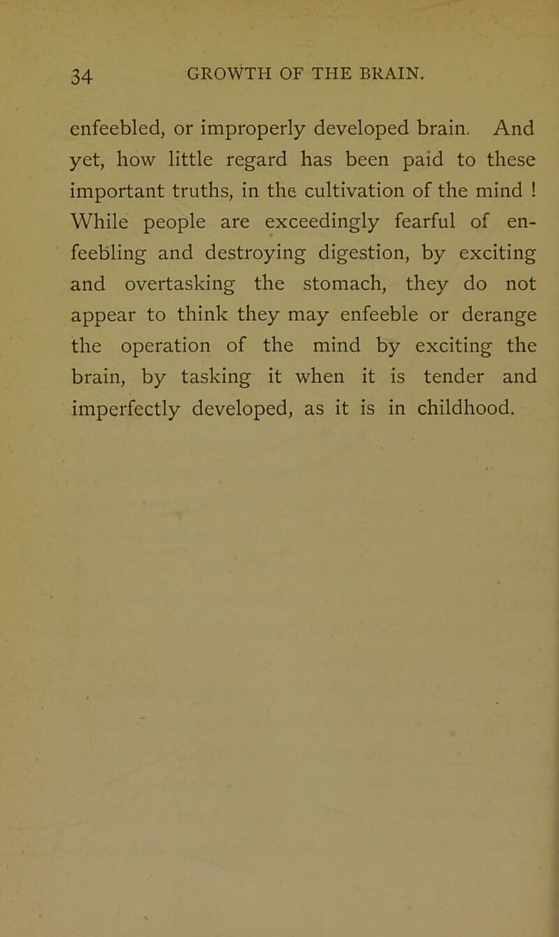 enfeebled, or improperly developed brain. And yet, how little regard has been paid to these important truths, in the cultivation of the mind ! While people are exceedingly fearful of en- feebling and destroying digestion, by exciting and overtasking the stomach, they do not appear to think they may enfeeble or derange the operation of the mind by exciting the brain, by tasking it when it is tender and imperfectly developed, as it is in childhood.