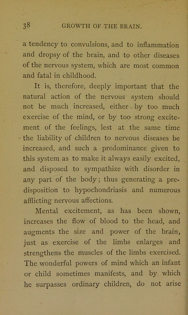 a tendency to convulsions, and to inflammation and dropsy of the brain, and to other diseases of the nervous system, which are most common and fatal in childhood. It is, therefore, deeply important that the natural action of the nervous system should not be much increased, either by too much exercise of the mind, or by too strong excite- ment of the feelings, lest at the same time the liability of children to nervous diseases be increased, and such a predominance given to this system as to make it always easily excited, and disposed to sympathize with disorder in any part of the body; thus generating a pre- disposition to hypochondriasis and numerous afflicting nervous affections. Mental excitement, as has been shown, increases the flow of blood to the head, and augments the size and power of the brain, just as exercise of the limbs enlarges and strengthens the muscles of the limbs exercised. The wonderful powers of mind which an infant or child sometimes manifests, and by which he surpasses ordinary children, do not arise