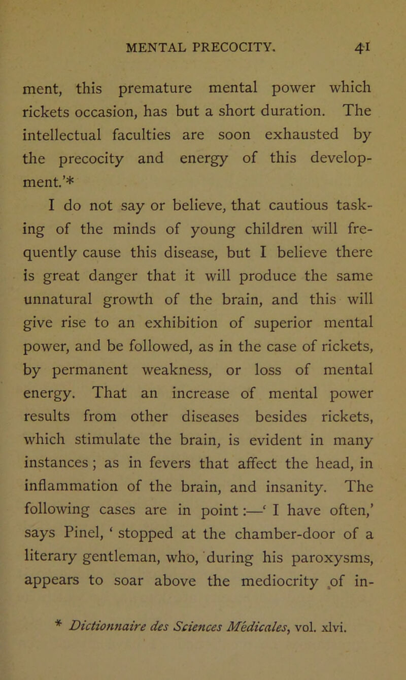 merit, this premature mental power which rickets occasion, has but a short duration. The intellectual faculties are soon exhausted by the precocity and energy of this develop- ment.’* I do not say or believe, that cautious task- ing of the minds of young children will fre- quently cause this disease, but I believe there is great danger that it will produce the same unnatural growth of the brain, and this will give rise to an exhibition of superior mental power, and be followed, as in the case of rickets, by permanent weakness, or loss of mental energy. That an increase of mental power results from other diseases besides rickets, which stimulate the brain, is evident in many instances; as in fevers that affect the head, in inflammation of the brain, and insanity. The following cases are in point:—‘ I have often,’ says Pinel, ‘ stopped at the chamber-door of a literary gentleman, who, during his paroxysms, appears to soar above the mediocrity .of in- * Dictionnaire des Sciences Medicales^ vol. xlvi.