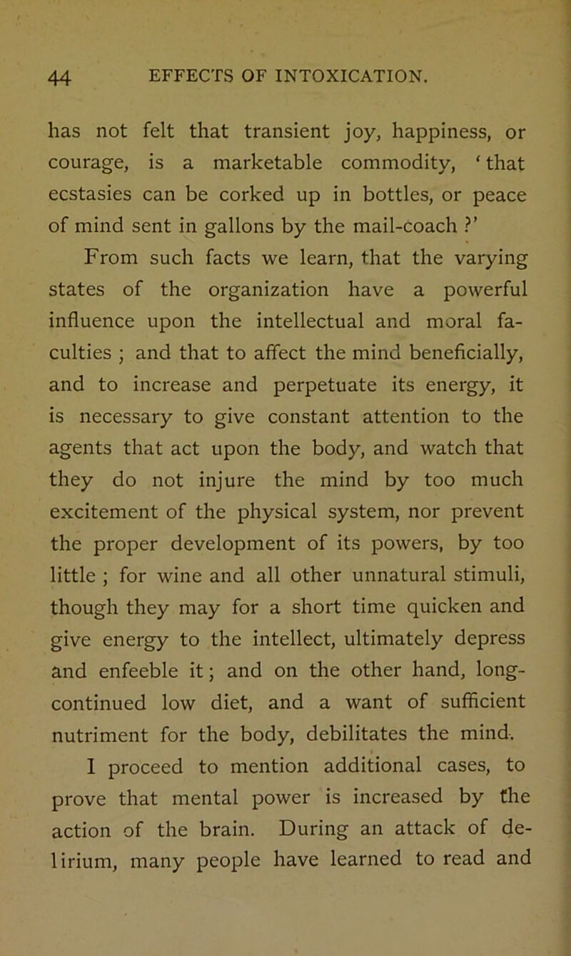 has not felt that transient joy, happiness, or courage, is a marketable commodity, ‘ that ecstasies can be corked up in bottles, or peace of mind sent in gallons by the mail-coach From such facts we learn, that the varying states of the organization have a powerful influence upon the intellectual and moral fa- culties ; and that to affect the mind beneflcially, and to increase and perpetuate its energy, it is necessary to give constant attention to the agents that act upon the body, and watch that they do not injure the mind by too much excitement of the physical system, nor prevent the proper development of its powers, by too little ; for wine and all other unnatural stimuli, though they may for a short time quicken and give energy to the intellect, ultimately depress and enfeeble it; and on the other hand, long- continued low diet, and a want of sufficient nutriment for the body, debilitates the mind. 1 proceed to mention additional cases, to prove that mental power is increased by the action of the brain. During an attack of de- lirium, many people have learned to read and