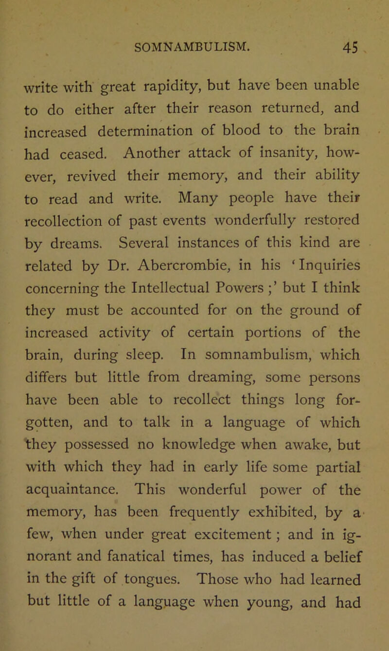 write with great rapidity, but have been unable to do either after their reason returned, and increased determination of blood to the brain had ceased. Another attack of insanity, how- ever, revived their memory, and their ability to read and write. Many people have their recollection of past events wonderfully restored by dreams. Several instances of this kind are related by Dr. Abercrombie, in his ‘ Inquiries concerning the Intellectual Powers but I think they must be accounted for on the ground of increased activity of certain portions of the brain, during sleep. In somnambulism, which differs but little from dreaming, some persons have been able to recollect things long for- gotten, and to talk in a language of which they possessed no knowledge when awake, but with which they had in early life some partial acquaintance. This wonderful power of the memory, has been frequently exhibited, by a- few, when under great excitement; and in ig- norant and fanatical times, has induced a belief in the gift of tongues. Those who had learned but little of a language when young, and had