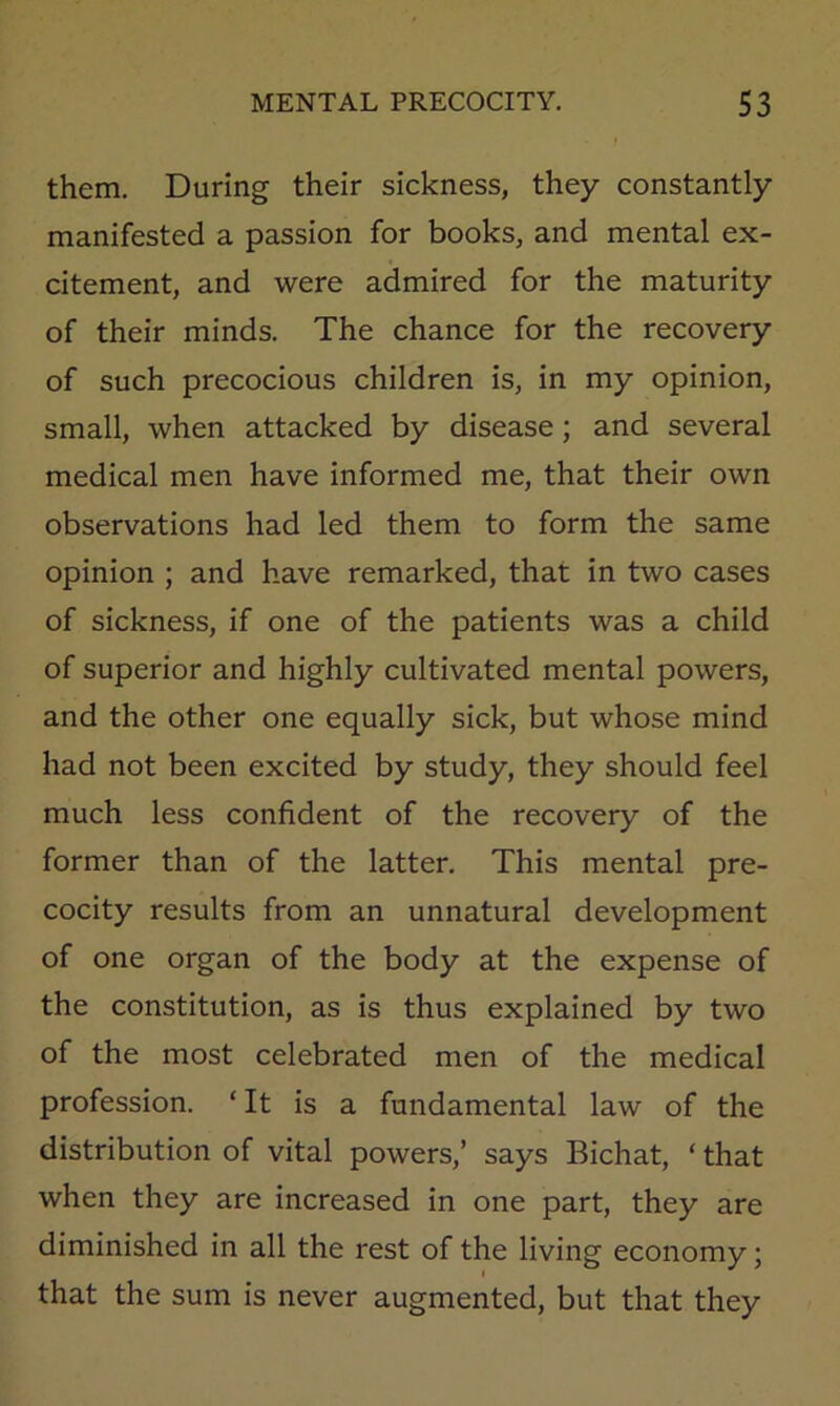 them. During their sickness, they constantly manifested a passion for books, and mental ex- citement, and were admired for the maturity of their minds. The chance for the recovery of such precocious children is, in my opinion, small, when attacked by disease; and several medical men have informed me, that their own observations had led them to form the same opinion ; and have remarked, that in two cases of sickness, if one of the patients was a child of superior and highly cultivated mental powers, and the other one equally sick, but whose mind had not been excited by study, they should feel much less confident of the recovery of the former than of the latter. This mental pre- cocity results from an unnatural development of one organ of the body at the expense of the constitution, as is thus explained by two of the most celebrated men of the medical profession. ‘It is a fundamental law of the distribution of vital powers,’ says Bichat, ‘ that when they are increased in one part, they are diminished in all the rest of the living economy; that the sum is never augmented, but that they