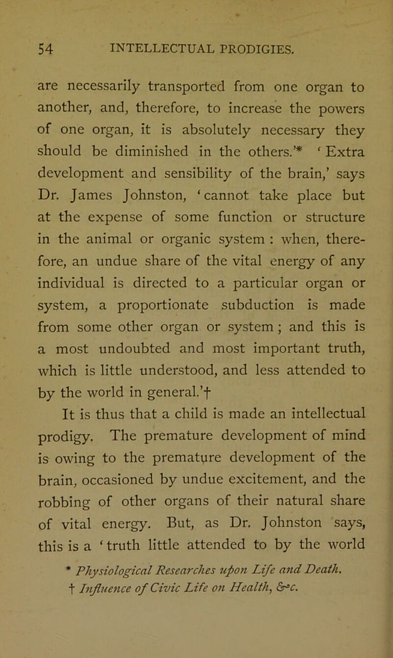 are necessarily transported from one organ to another, and, therefore, to increase the powers of one organ, it is absolutely necessary they should be diminished in the others.’* ‘ Extra development and sensibility of the brain,’ says Dr. James Johnston, ‘cannot take place but at the expense of some function or structure in the animal or organic system : when, there- fore, an undue share of the vital energy of any individual is directed to a particular organ or system, a proportionate subduction is made from some other organ or system ; and this is a most undoubted and most important truth, which is little understood, and less attended to by the world in general.’f It is thus that a child is made an intellectual prodigy. The premature development of mind is owing to the prematpre development of the brain, occasioned by undue excitement, and the robbing of other organs of their natural share of vital energy. But, as Dr. Johnston says, this is a ‘ truth little attended to by the world * Physiological Researches upon Life and Death, t Injltience of Civic Life on Healthy &^c.