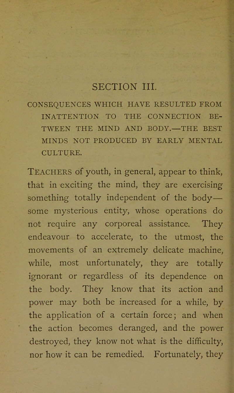 SECTION III. CONSEQUENCES WHICH HAVE RESULTED FROM INATTENTION TO THE CONNECTION BE- TWEEN THE MIND AND BODY.—THE BEST MINDS NOT PRODUCED BY EARLY MENTAL CULTURE. Teachers of youth, in general, appear to think, that in exciting the mind, they are exercising something totally independent of the body— some mysterious entity, whose operations do not require any corporeal assistance. They endeavour to accelerate, to the utmost, the movements of an extremely delicate machine, while, most unfortunately, they are totally ignorant or regardless of its dependence on the body. They know that its action and power may both be increased for a while, by the application of a certain force; and when the action becomes deranged, and the power destroyed, they know not what is the difficulty, nor how it can be remedied. Fortunately, they