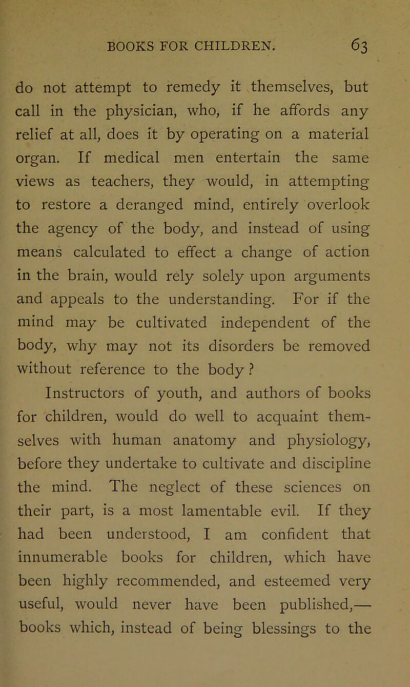 do not attempt to remedy it themselves, but call in the physician, who, if he affords any relief at all, does it by operating on a material organ. If medical men entertain the same views as teachers, they would, in attempting to restore a deranged mind, entirely overlook the agency of the body, and instead of using means calculated to effect a change of action in the brain, would rely solely upon arguments and appeals to the understanding. For if the mind may be cultivated independent of the body, why may not its disorders be removed without reference to the body ? Instructors of youth, and authors of books for children, would do well to acquaint them- selves with human anatomy and physiology, before they undertake to cultivate and discipline the mind. The neglect of these sciences on their part, is a most lamentable evil. If they had been understood, I am confident that innumerable books for children, which have been highly recommended, and esteemed very useful, would never have been published,— books which, instead of being blessings to the