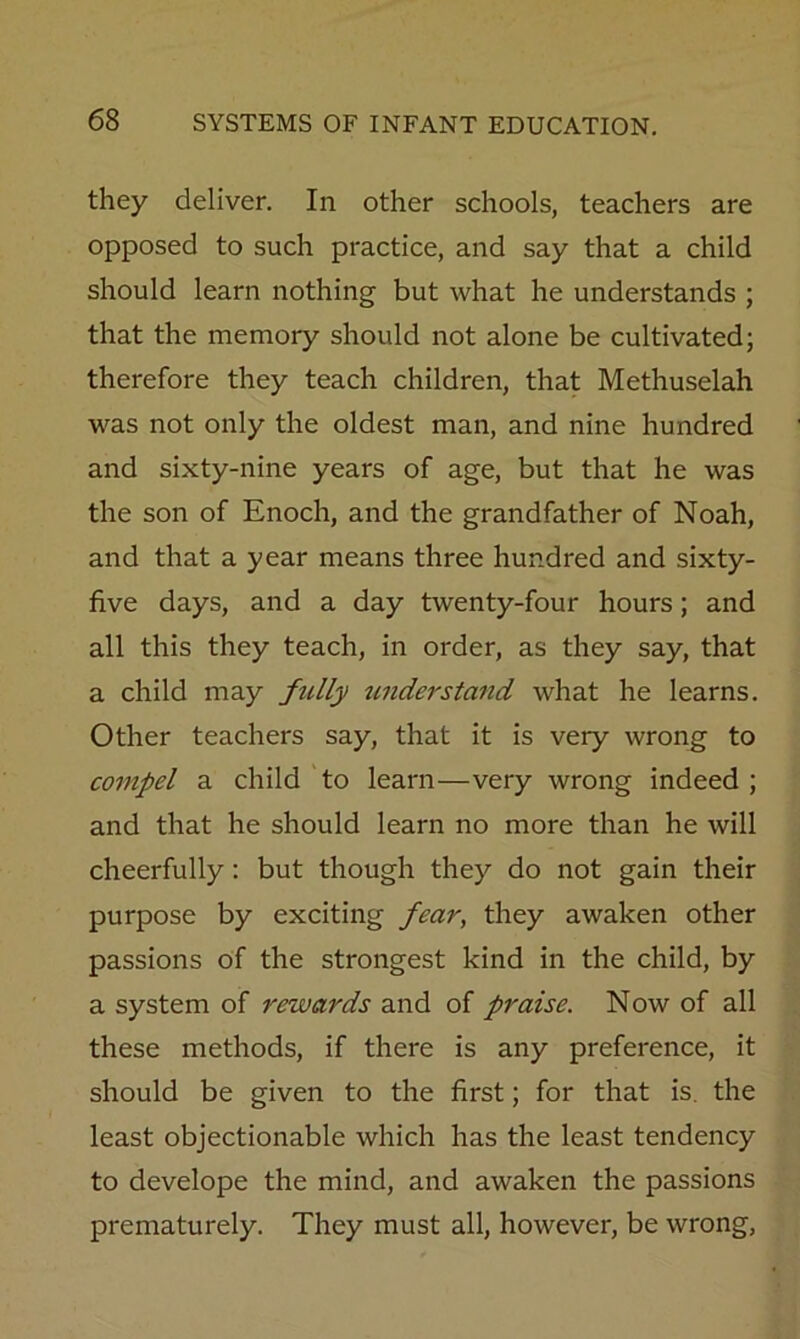 they deliver. In other schools, teachers are opposed to such practice, and say that a child should learn nothing but what he understands ; that the memory should not alone be cultivated; therefore they teach children, that Methuselah was not only the oldest man, and nine hundred and sixty-nine years of age, but that he was the son of Enoch, and the grandfather of Noah, and that a year means three hundred and sixty- five days, and a day twenty-four hours; and all this they teach, in order, as they say, that a child may fully understand what he learns. Other teachers say, that it is very wrong to compel a child to learn—very wrong indeed; and that he should learn no more than he will cheerfully; but though they do not gain their purpose by exciting fear, they awaken other passions of the strongest kind in the child, by a system of rewards and of praise. Now of all these methods, if there is any preference, it should be given to the first; for that is. the least objectionable which has the least tendency to develope the mind, and awaken the passions prematurely. They must all, however, be wrong,