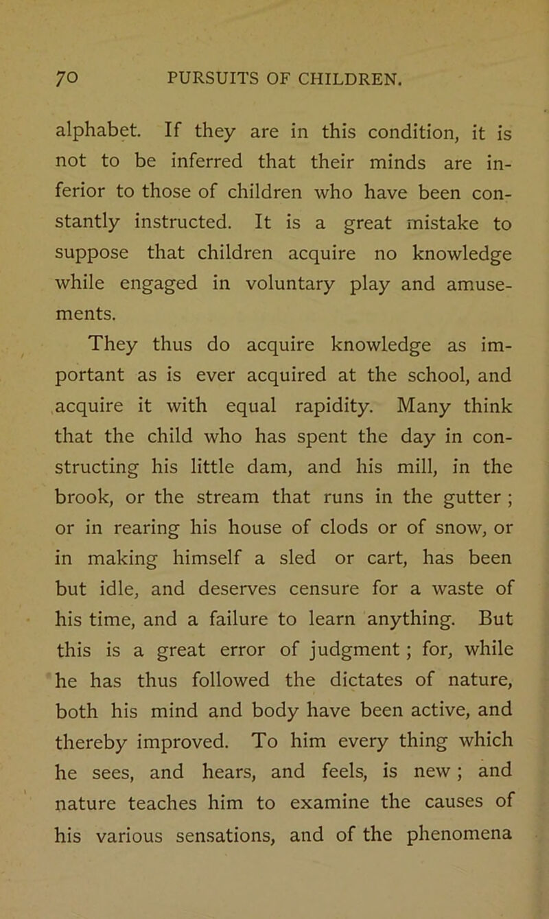 alphabet. If they are in this condition, it is not to be inferred that their minds are in- ferior to those of children who have been con- stantly instructed. It is a great mistake to suppose that children acquire no knowledge while engaged in voluntary play and amuse- ments. They thus do acquire knowledge as im- portant as is ever acquired at the school, and acquire it with equal rapidity. Many think that the child who has spent the day in con- structing his little dam, and his mill, in the brook, or the stream that runs in the gutter ; or in rearing his house of clods or of snow, or in making himself a sled or cart, has been but idle, and deserves censure for a waste of his time, and a failure to learn anything. But this is a great error of judgment; for, while he has thus followed the dictates of nature, both his mind and body have been active, and thereby improved. To him every thing which he sees, and hears, and feels, is new; and nature teaches him to examine the causes of his various sensations, and of the phenomena