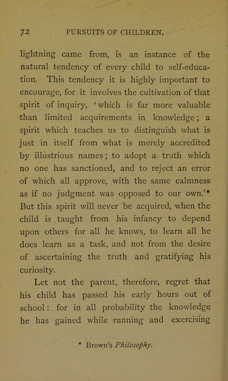 lightning came from, is an instance of the natural tendency of every child to self-educa- tion. This tendency it is highly important to encourage, for it involves the cultivation of that spirit of inquiry, ‘ which is far more valuable than limited acquirements in knowledge; a spirit which teaches us to distinguish what is just in itself from what is merely accredited by illustrious names; to adopt a truth which no one has sanctioned, and to reject an error of which all approve, with the same calmness as if no judgment was opposed to our own.’* But this spirit will never be acquired, when the child is taught from his infancy to depend upon others for all he knows, to learn all he does learn as a task, and not from the desire of ascertaining the truth and gratifying his curiosity. Let not the parent, therefore, regret that his child has passed his early hours out of school: for in all probability the knowledge he has gained while running and exercising Brown’s Philosophy.