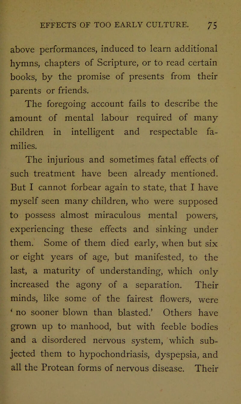 above performances, induced to learn additional hymns, chapters of Scripture, or to read certain books, by the promise of presents from their parents or friends. The foregoing account fails to describe the amount of mental labour required of many children in intelligent and respectable fa- milies. The injurious and sometimes fatal effects of such treatment have been already mentioned. But I cannot forbear again to state, that I have myself seen many children, who were supposed to possess almost miraculous mental powers, experiencing these effects and sinking under them. Some of them died early, when but six or eight years of age, but manifested, to the last, a maturity of understanding, which only increased the agony of a separation. Their minds, like some of the fairest flowers, were ‘ no sooner blown than blasted.’ Others have grown up to manhood, but with feeble bodies and a disordered nervous system, which sub- jected them to hypochondriasis, dyspepsia, and all the Protean forms of nervous disease. Their