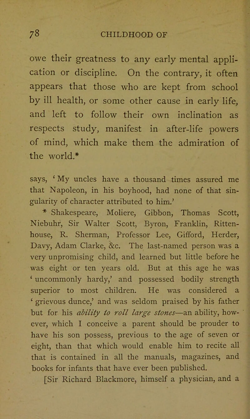 owe their greatness to any early mental appli- cation or discipline. On the contrary, it often appears that those who are kept from school by ill health, or some other cause in early life, and left to follow their own inclination as respects study, manifest in after-life powers of mind, which make them the admiration of the world.* says, ‘ My uncles have a thousand times assured me that Napoleon, in his boyhood, had none of that sin- gularity of character attributed to him.’ * Shakespeare, Moliere, Gibbon, Thomas Scott, Niebuhr, Sir Walter Scott, Byron, Franklin, Ritten- house, R. Sherman, Professor Lee, Gifford, Herder, Davy, Adam Clarke, &c. The last-named person was a very unpromising child, and learned but little before he was eight or ten years old. But at this age he was ‘ uncommonly hardy,’ and possessed bodily strength superior to most children. He was considered a ‘ grievous dunce,’ and was seldom praised by his father but for his ability to roll large stones—an ability, how- ever, which I conceive a parent should be prouder to have his son possess, previous to the age of seven or eight, than that which would enable him to recite all that is contained in all the manuals, magazines, and books for infants that have ever been published. [Sir Richard Blackmore, himself a physician, and a