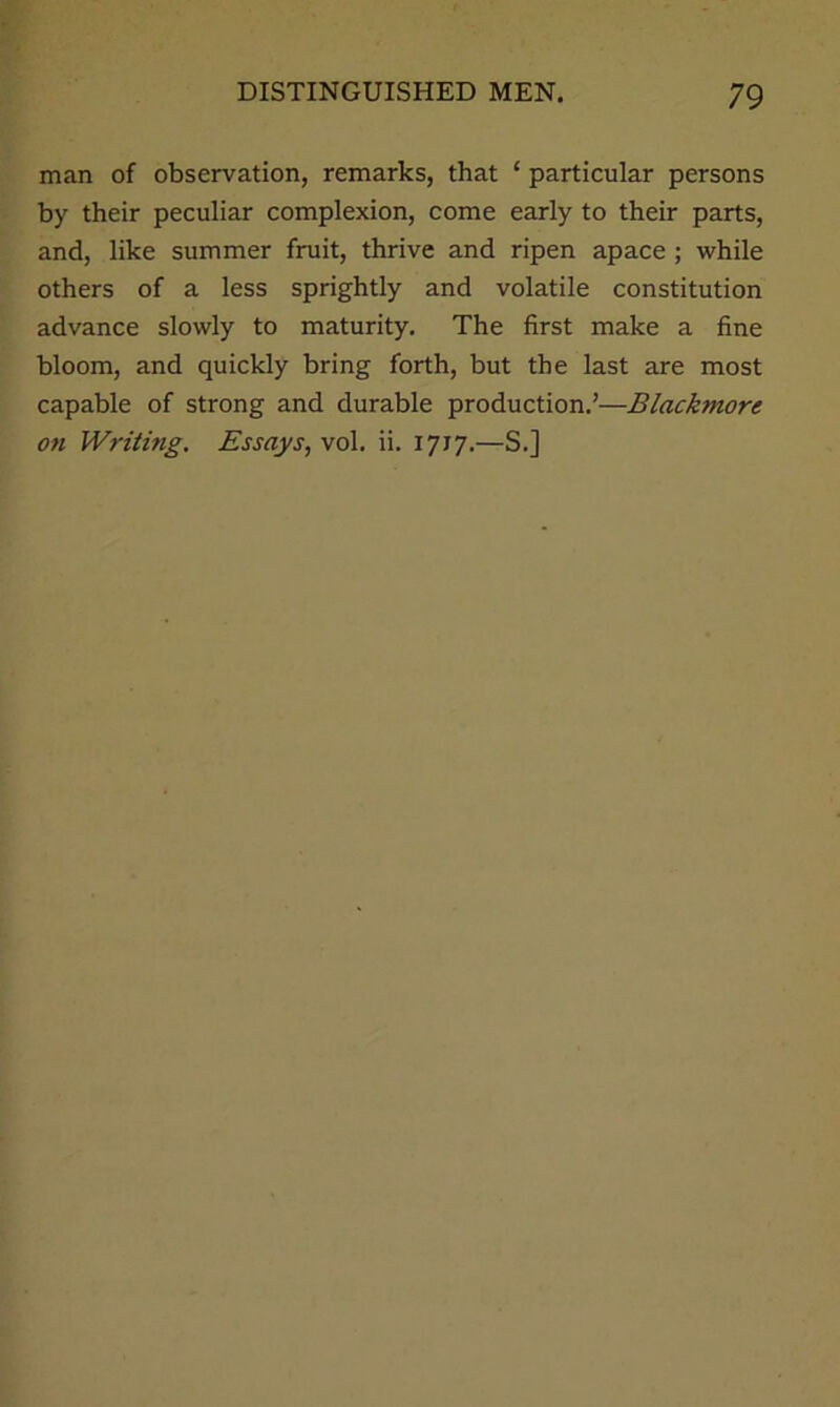 man of observation, remarks, that ‘ particular persons by their peculiar complexion, come early to their parts, and, like summer fruit, thrive and ripen apace ; while others of a less sprightly and volatile constitution advance slowly to maturity. The first make a fine bloom, and quickly bring forth, but the last are most capable of strong and durable production.’—Blackmore on Writing. Essays, vol. ii. 1717.—S.]