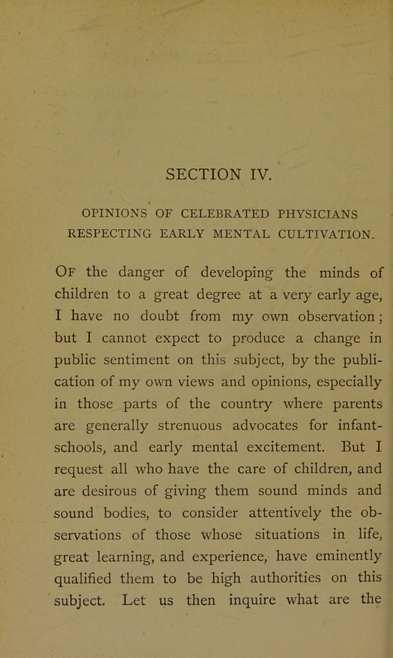 SECTION IV. I OPINIONS OF CELEBRATED PHYSICIANS RESPECTING EARLY MENTAL CULTIVATION. Of the danger of developing the minds of children to a great degree at a very early age, I have no doubt from my own observation; but I cannot expect to produce a change in public sentiment on this subject, by the publi- cation of my own views and opinions, especially in those parts of the country where parents are generally strenuous advocates for infant- schools, and early mental excitement. But I request all who have the care of children, and are desirous of giving them sound minds and sound bodies, to consider attentively the ob- servations of those whose situations in life, great learning, and experience, have eminently qualified them to be high authorities on this subject. Let us then inquire what are the