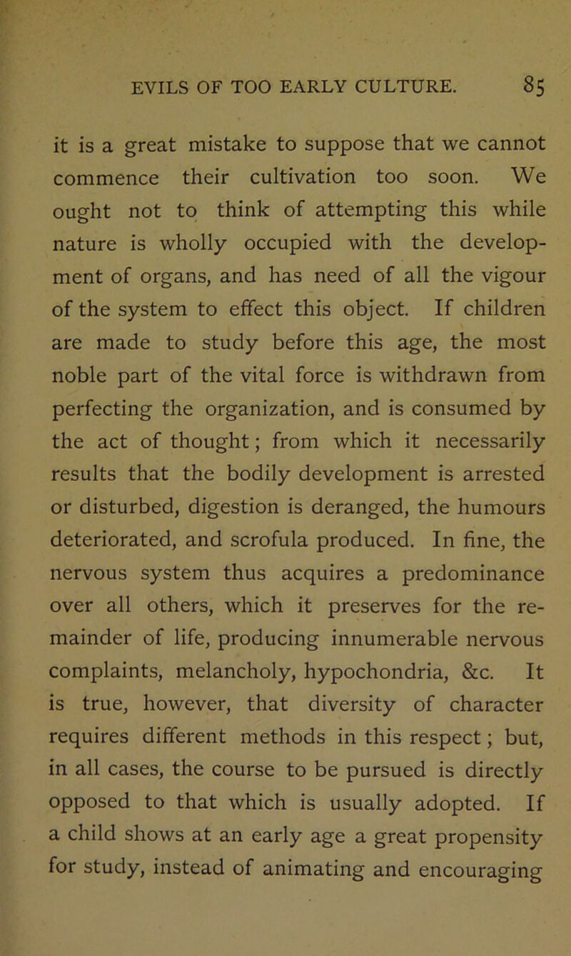 it is a great mistake to suppose that we cannot commence their cultivation too soon. We ought not to think of attempting this while nature is wholly occupied with the develop- ment of organs, and has need of all the vigour of the system to effect this object. If children are made to study before this age, the most noble part of the vital force is withdrawn from perfecting the organization, and is consumed by the act of thought; from which it necessarily results that the bodily development is arrested or disturbed, digestion is deranged, the humours deteriorated, and scrofula produced. In fine, the nervous system thus acquires a predominance over all others, which it preserves for the re- mainder of life, producing innumerable nervous complaints, melancholy, hypochondria, &c. It is true, however, that diversity of character requires different methods in this respect; but, in all cases, the course to be pursued is directly opposed to that which is usually adopted. If a child shows at an early age a great propensity for study, instead of animating and encouraging