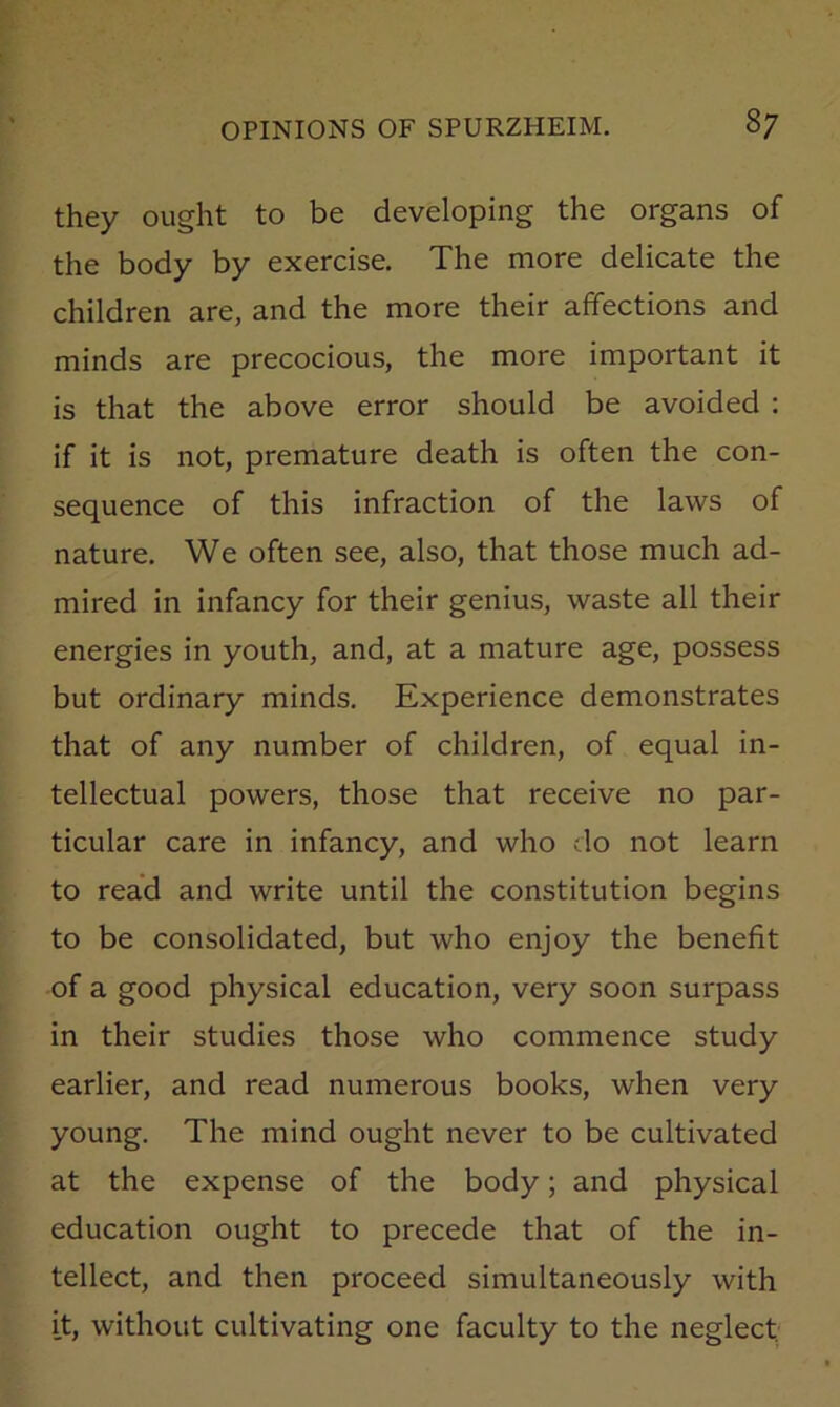 they ought to be developing the organs of the body by exercise. The more delicate the children are, and the more their affections and minds are precocious, the more important it is that the above error should be avoided : if it is not, premature death is often the con- sequence of this infraction of the laws of nature. We often see, also, that those much ad- mired in infancy for their genius, waste all their energies in youth, and, at a mature age, possess but ordinary minds. Experience demonstrates that of any number of children, of equal in- tellectual powers, those that receive no par- ticular care in infancy, and who do not learn to read and write until the constitution begins to be consolidated, but who enjoy the benefit of a good physical education, very soon surpass in their studies those who commence study earlier, and read numerous books, when very young. The mind ought never to be cultivated at the expense of the body; and physical education ought to precede that of the in- tellect, and then proceed simultaneously with it, without cultivating one faculty to the neglect