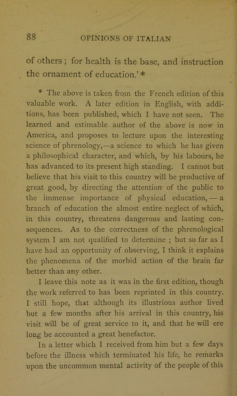 of others ; for health is the base, and instruction , the ornament of education.’ * * The above is taken from the French edition of this valuable work. A later edition in English, with addi- tions, has been published, which I have not seen. The learned and estimable author of the above is now in America, and proposes to lecture upon the interesting science of phrenology,—a science to which he has given a philosophical character, and which, by his labours, he has advanced to its present high standing. I cannot but believe that his visit to this country will be productive of great good, by directing the attention of the public to the immense importance of physical education, — a branch of education the almost entire neglect of which, in this country, threatens dangerous and lasting con- sequences. As to the correctness of the phrenological system I am not qualified to determine ; but so far as I have had an opportunity of observing, I think it explains the phenomena of the morbid action of the brain far better than any other. I leave this note as it was in the first edition, though the work referred to has been reprinted in this country. I still hope, that although its illustrious author lived but a few months after his arrival in this country, his visit will be of great service to it, and that he will ere long be accounted a great benefactor. In a letter which I received from him but a few days before the illness which terminated his life, he remarks upon the uncommon mental activity of the people of this