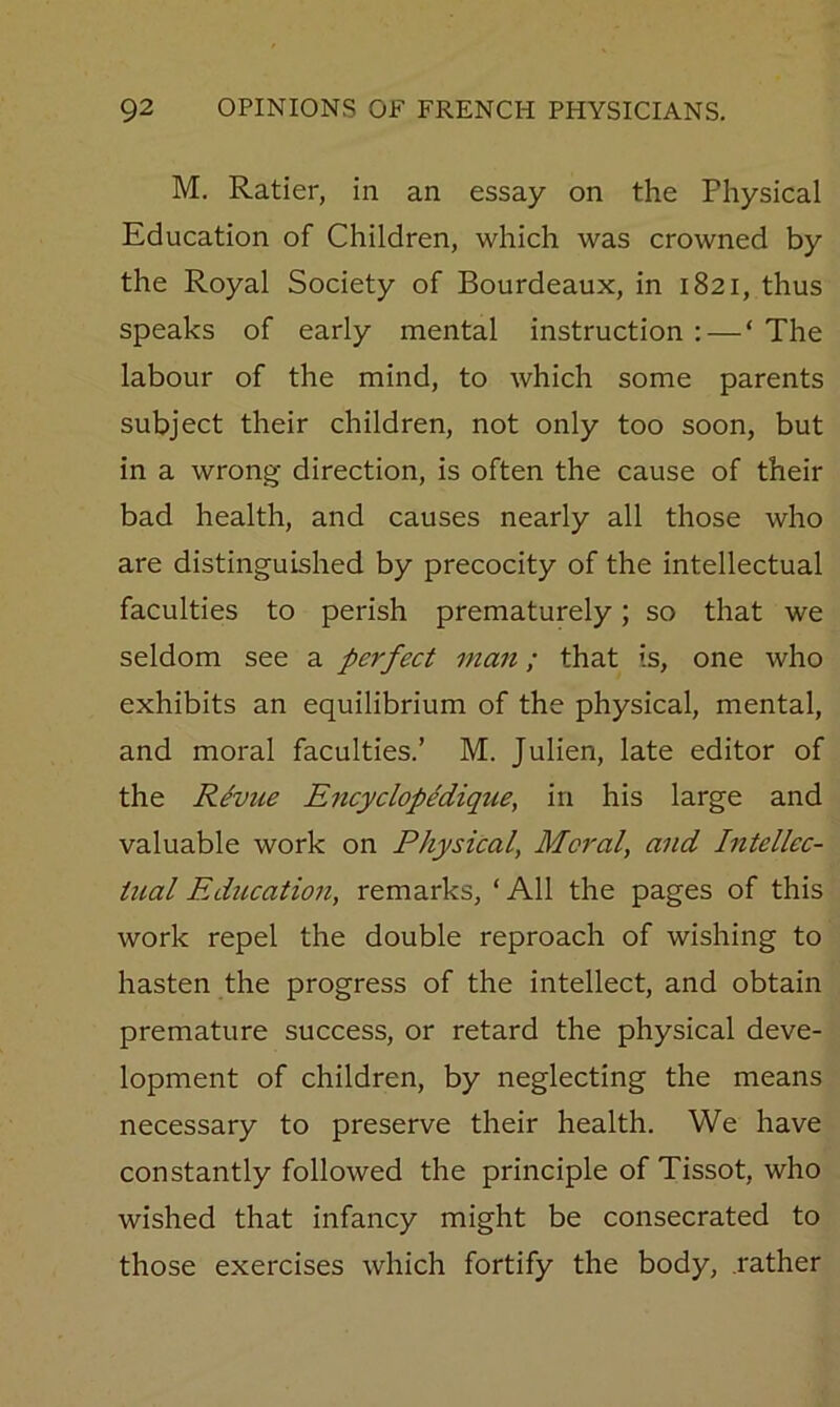 M. Ratier, in an essay on the Physical Education of Children, which was crowned by the Royal Society of Bourdeaux, in 1821, thus speaks of early mental instruction: — ‘The labour of the mind, to which some parents subject their children, not only too soon, but in a wrong- direction, is often the cause of their bad health, and causes nearly all those who are distinguished by precocity of the intellectual faculties to perish prematurely; so that we seldom see a perfect man; that is, one who exhibits an equilibrium of the physical, mental, and moral faculties.’ M. Julien, late editor of the R^vue EncyclopMique^ in his large and valuable work on Physical, Moral, and Intellec- tual Education, remarks, ‘ All the pages of this work repel the double reproach of wishing to hasten the progress of the intellect, and obtain premature success, or retard the physical deve- lopment of children, by neglecting the means necessary to preserve their health. We have constantly followed the principle of Tissot, who wished that infancy might be consecrated to those exercises which fortify the body, .rather