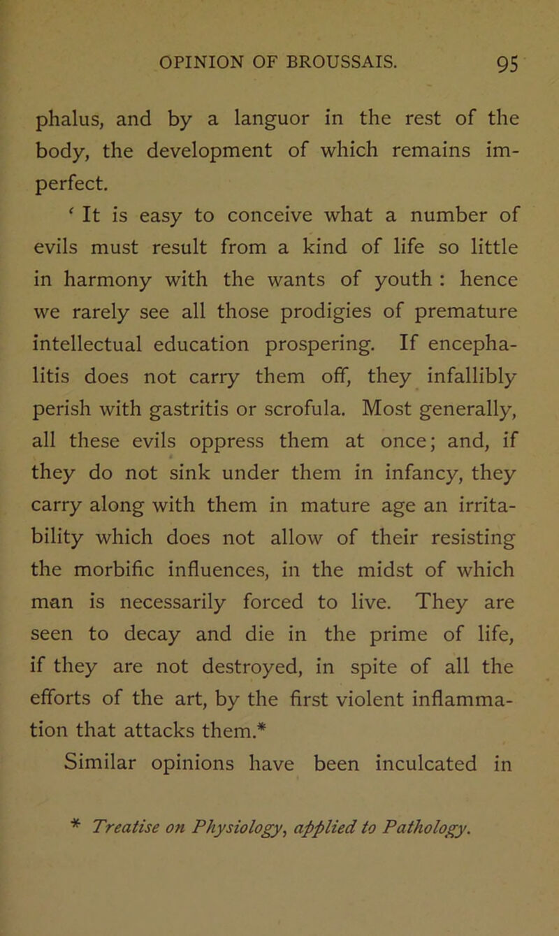 phalus, and by a languor in the rest of the body, the development of which remains im- perfect. ‘ It is easy to conceive what a number of evils must result from a kind of life so little in harmony with the wants of youth : hence we rarely see all those prodigies of premature intellectual education prospering. If encepha- litis does not carry them off, they infallibly perish with gastritis or scrofula. Most generally, all these evils oppress them at once; and, if they do not sink under them in infancy, they carry along with them in mature age an irrita- bility which does not allow of their resisting the morbific influences, in the midst of which man is necessarily forced to live. They are seen to decay and die in the prime of life, if they are not destroyed, in spite of all the efforts of the art, by the first violent inflamma- tion that attacks them.* Similar opinions have been inculcated in * Treatise on Physiology, applied to Pathology.