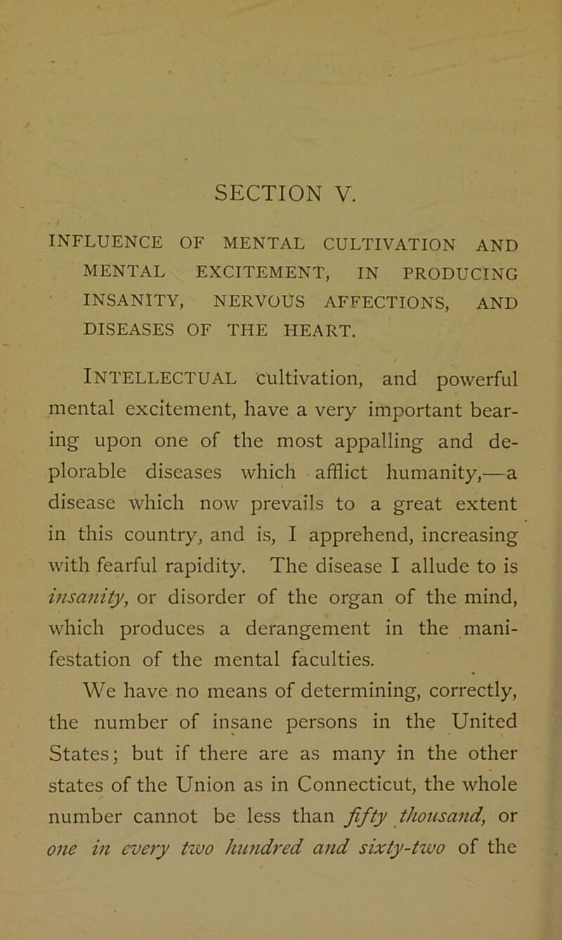 SECTION V. INFLUENCE OF MENTAL CULTIVATION AND MENTAL EXCITEMENT, IN PRODUCING INSANITY, NERVOUS AFFECTIONS, AND DISEASES OF THE HEART. Intellectual cultivation, and powerful mental excitement, have a very important bear- ing upon one of the most appalling and de- plorable diseases which afflict humanity,—a disease which now prevails to a great extent in this country, and is, I apprehend, increasing with fearful rapidity. The disease I allude to is insanity, or disorder of the organ of the mind, which produces a derangement in the mani- festation of the mental faculties. We have no means of determining, correctly, the number of insane persons in the United States; but if there are as many in the other states of the Union as in Connecticut, the whole number cannot be less than fifty thousand, or one in every two hundred and sixty-two of the