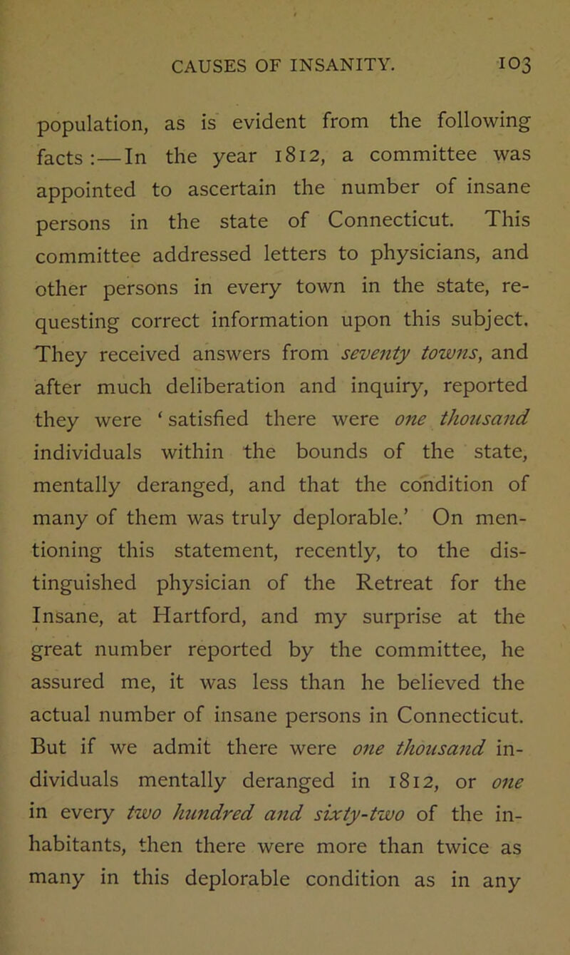 population, as is evident from the following facts :—In the year 1812, a committee was appointed to ascertain the number of insane persons in the state of Connecticut. This committee addressed letters to physicians, and other persons in every town in the state, re- questing correct information upon this subject. They received answers from seventy towns, and after much deliberation and inquiry, reported they were ‘ satisfied there were one thousand individuals within the bounds of the state, mentally deranged, and that the condition of many of them was truly deplorable.’ On men- tioning this statement, recently, to the dis- tinguished physician of the Retreat for the Insane, at Hartford, and my surprise at the great number reported by the committee, he assured me, it was less than he believed the actual number of insane persons in Connecticut. But if we admit there were one thousand in- dividuals mentally deranged in 1812, or one in every two hundred and sixty-two of the in- habitants, then there were more than twice as many in this deplorable condition as in any