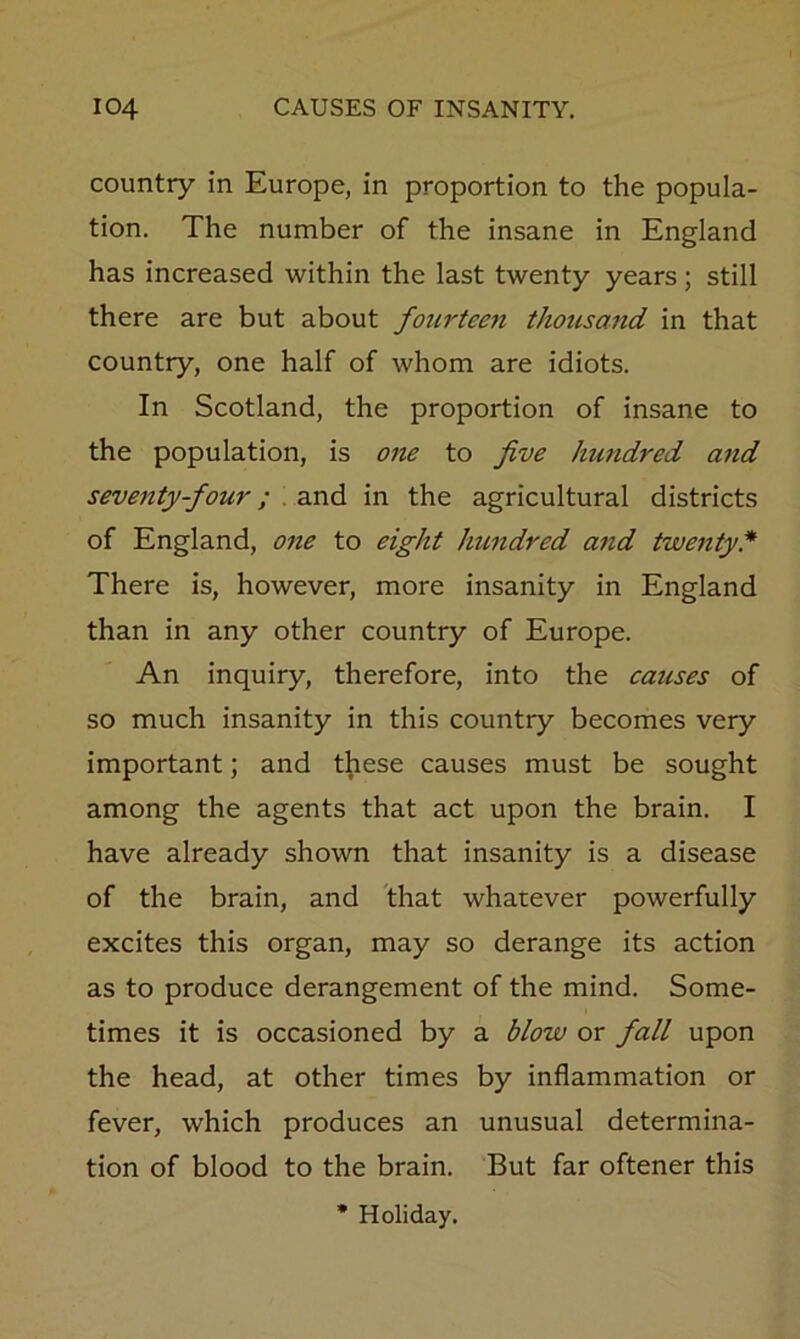 country in Europe, in proportion to the popula- tion. The number of the insane in England has increased within the last twenty years ; still there are but about fourteen thousand in that country, one half of whom are idiots. In Scotland, the proportion of insane to the population, is one to five hundred and seventy-four; . and in the agricultural districts of England, one to eight Imndred atid twenty* There is, however, more insanity in England than in any other country of Europe. An inquiry, therefore, into the causes of so much insanity in this country becomes very important; and these causes must be sought among the agents that act upon the brain. I have already shown that insanity is a disease of the brain, and 'that whatever powerfully excites this organ, may so derange its action as to produce derangement of the mind. Some- times it is occasioned by a blow or fall upon the head, at other times by inflammation or fever, which produces an unusual determina- tion of blood to the brain. But far oftener this Holiday.