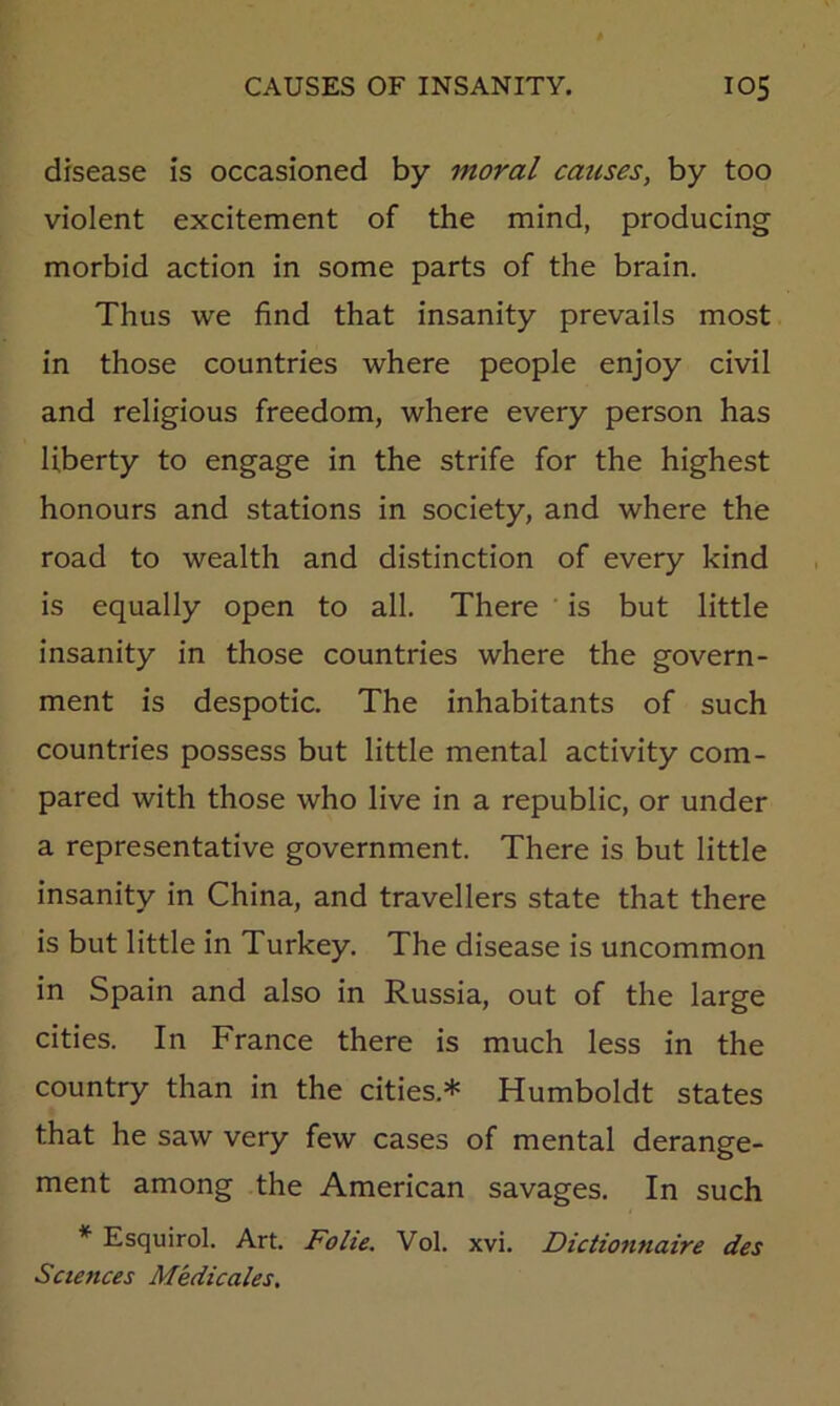 disease is occasioned by moral causes, by too violent excitement of the mind, producing morbid action in some parts of the brain. Thus we find that insanity prevails most in those countries where people enjoy civil and religious freedom, where every person has liberty to engage in the strife for the highest honours and stations in society, and where the road to wealth and distinction of every kind is equally open to all. There is but little insanity in those countries where the govern- ment is despotic. The inhabitants of such countries possess but little mental activity com- pared with those who live in a republic, or under a representative government. There is but little insanity in China, and travellers state that there is but little in Turkey. The disease is uncommon in Spain and also in Russia, out of the large cities. In France there is much less in the country than in the cities.* Humboldt states that he saw very few cases of mental derange- ment among the American savages. In such * Esquirol. Art. Folie. Vol. xvi. Dictionnaire des Sciences Medicates,