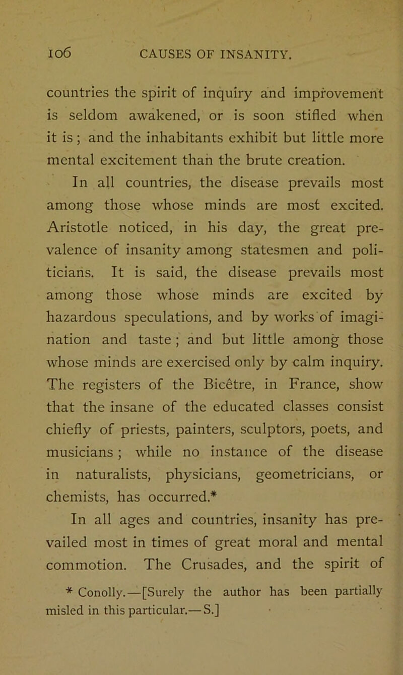 countries the spirit of inquiry and improvement is seldom awakened, or is soon stifled when it is; and the inhabitants exhibit but little more mental excitement than the brute creation. In all countries, the disease prevails most among those whose minds are most excited. Aristotle noticed, in his day, the great pre- valence of insanity among statesmen and poli- ticians. It is said, the disease prevails most among those whose minds are excited by hazardous speculations, and by works of imagi- nation and taste ; and but little among those whose minds are exercised only by calm inquiry. The registers of the Bic^tre, in France, show that the insane of the educated classes consist chiefly of priests, painters, sculptors, poets, and musicians; while no instance of the disease in naturalists, physicians, geometricians, or chemists, has occurred.* In all ages and countries, insanity has pre- vailed most in times of great moral and mental commotion. The Crusades, and the spirit of * Conolly.—[Surely the author has been partially misled in this particular.— S.]