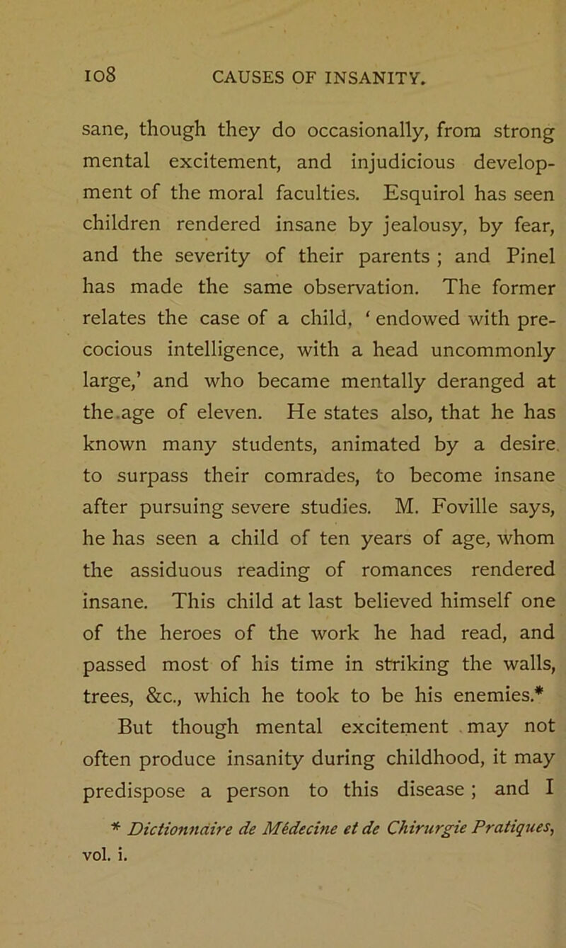 sane, though they do occasionally, from strong mental excitement, and injudicious develop- ment of the moral faculties. Esquirol has seen children rendered insane by jealousy, by fear, and the severity of their parents ; and Pinel has made the same observation. The former relates the case of a child, ‘ endowed with pre- cocious intelligence, with a head uncommonly large,’ and who became mentally deranged at the.age of eleven. He states also, that he has known many students, animated by a desire, to surpass their comrades, to become insane after pursuing severe studies. M. Foville says, he has seen a child of ten years of age, whom the assiduous reading of romances rendered insane. This child at last believed himself one of the heroes of the work he had read, and passed most of his time in striking the walls, trees, &c., which he took to be his enemies.* But though mental excitement may not often produce insanity during childhood, it may predispose a person to this disease; and I * Dictionndire de Midecine et de Chirurgie Pratiques, vol. i.